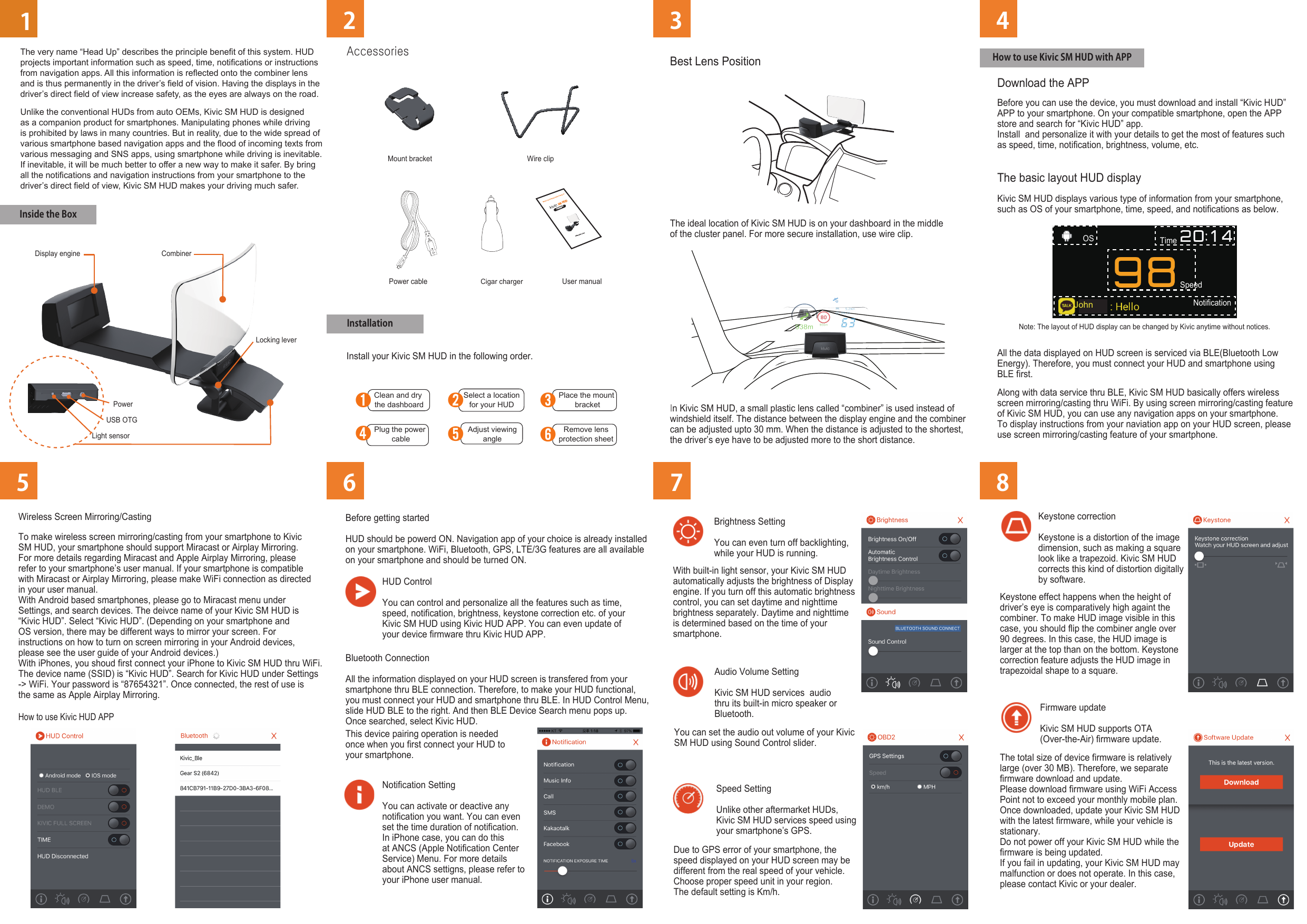 Install your Kivic SM HUD in the following order.Accessories152637481Mount bracket Wire clipEnjoy driving with HUD vision!사용설명서Wireless Smart Head Up Display for Every CarSM HUD사용설명서www.kivic.co.krPower cableCigar chargerUser manualInstallationBest Lens PositionThe ideal location of Kivic SM HUD is on your dashboard in the middleof the cluster panel. For more secure installation, use wire clip.In Kivic SM HUD, a small plastic lens called “combiner” is used instead ofwindshield itself. The distance between the display engine and the combinercan be adjusted upto 30 mm. When the distance is adjusted to the shortest,the driver’s eye have to be adjusted more to the short distance.Note: The layout of HUD display can be changed by Kivic anytime without notices.The basic layout HUD display Kivic SM HUD displays various type of information from your smartphone,such as OS of your smartphone, time, speed, and notifications as below.All the data displayed on HUD screen is serviced via BLE(Bluetooth Low Energy). Therefore, you must connect your HUD and smartphone using BLE first.Along with data service thru BLE, Kivic SM HUD basically offers wireless screen mirroring/casting thru WiFi. By using screen mirroring/casting feature of Kivic SM HUD, you can use any navigation apps on your smartphone. To display instructions from your naviation app on your HUD screen, please use screen mirroring/casting feature of your smartphone.Light sensorUSB OTGPowerHow to use Kivic SM HUD with APPDownload the APPBefore you can use the device, you must download and install “Kivic HUD” APP to your smartphone. On your compatible smartphone, open the APPstore and search for “Kivic HUD” app. Install  and personalize it with your details to get the most of features suchas speed, time, notification, brightness, volume, etc.How to use Kivic HUD APPBefore getting startedHUD should be powerd ON. Navigation app of your choice is already installedon your smartphone. WiFi, Bluetooth, GPS, LTE/3G features are all available on your smartphone and should be turned ON.HUD ControlYou can control and personalize all the features such as time,speed, notification, brightness, keystone correction etc. of yourKivic SM HUD using Kivic HUD APP. You can even update ofyour device firmware thru Kivic HUD APP.Bluetooth ConnectionAll the information displayed on your HUD screen is transfered from yoursmartphone thru BLE connection. Therefore, to make your HUD functional, you must connect your HUD and smartphone thru BLE. In HUD Control Menu, slide HUD BLE to the right. And then BLE Device Search menu pops up. Once searched, select Kivic HUD. Notification SettingYou can activate or deactive any notification you want. You can evenset the time duration of notification.In iPhone case, you can do thisat ANCS (Apple Notification CenterService) Menu. For more details about ANCS settigns, please refer to your iPhone user manual.Brightness SettingYou can even turn off backlighting,while your HUD is running.Audio Volume SettingKivic SM HUD services  audiothru its built-in micro speaker or Bluetooth.Speed SettingUnlike other aftermarket HUDs,Kivic SM HUD services speed usingyour smartphone’s GPS. Firmware updateKivic SM HUD supports OTA (Over-the-Air) firmware update. Keystone correctionKeystone is a distortion of the imagedimension, such as making a squarelook like a trapezoid. Kivic SM HUDcorrects this kind of distortion digitallyby software.Wireless Screen Mirroring/Casting  With built-in light sensor, your Kivic SM HUDautomatically adjusts the brightness of Displayengine. If you turn off this automatic brightness control, you can set daytime and nighttime brightness separately. Daytime and nighttime is determined based on the time of your smartphone.You can set the audio out volume of your KivicSM HUD using Sound Control slider.Due to GPS error of your smartphone, thespeed displayed on your HUD screen may bedifferent from the real speed of your vehicle. Choose proper speed unit in your region.The default setting is Km/h. Keystone effect happens when the height ofdriver’s eye is comparatively high againt thecombiner. To make HUD image visible in thiscase, you should flip the combiner angle over 90 degrees. In this case, the HUD image islarger at the top than on the bottom. Keystonecorrection feature adjusts the HUD image in trapezoidal shape to a square.The total size of device firmware is relativelylarge (over 30 MB). Therefore, we separatefirmware download and update. Please download firmware using WiFi AccessPoint not to exceed your monthly mobile plan.Once downloaded, update your Kivic SM HUDwith the latest firmware, while your vehicle isstationary.Do not power off your Kivic SM HUD while the firmware is being updated.If you fail in updating, your Kivic SM HUD maymalfunction or does not operate. In this case,please contact Kivic or your dealer.Inside the BoxThe very name “Head Up” describes the principle benefit of this system. HUD projects important information such as speed, time, notifications or instructions from navigation apps. All this information is reflected onto the combiner lens and is thus permanently in the driver’s field of vision. Having the displays in the driver’s direct field of view increase safety, as the eyes are always on the road.CombinerDisplay engineLocking leverUnlike the conventional HUDs from auto OEMs, Kivic SM HUD is designed as a companion product for smartphones. Manipulating phones while driving is prohibited by laws in many countries. But in reality, due to the wide spread ofvarious smartphone based navigation apps and the flood of incoming texts from various messaging and SNS apps, using smartphone while driving is inevitable. If inevitable, it will be much better to offer a new way to make it safer. By bring all the notifications and navigation instructions from your smartphone to the driver’s direct field of view, Kivic SM HUD makes your driving much safer.OS TimeSpeedNotification John➍➎➏➊➋➌Clean and dry the dashboardSelect a locationfor your HUDPlace the mount bracketPlug the power cableAdjust viewingangleRemove lensprotection sheetTo make wireless screen mirroring/casting from your smartphone to KivicSM HUD, your smartphone should support Miracast or Airplay Mirroring.For more details regarding Miracast and Apple Airplay Mirroring, pleaserefer to your smartphone’s user manual. If your smartphone is compatiblewith Miracast or Airplay Mirroring, please make WiFi connection as directed in your user manual. With Android based smartphones, please go to Miracast menu under Settings, and search devices. The deivce name of your Kivic SM HUD is “Kivic HUD”. Select “Kivic HUD”. (Depending on your smartphone and OS version, there may be different ways to mirror your screen. Forinstructions on how to turn on screen mirroring in your Android devices,please see the user guide of your Android devices.)With iPhones, you shoud first connect your iPhone to Kivic SM HUD thru WiFi.The device name (SSID) is “Kivic HUD”. Search for Kivic HUD under Settings-&gt; WiFi. Your password is “87654321”. Once connected, the rest of use is the same as Apple Airplay Mirroring. This device pairing operation is needed once when you first connect your HUD to your smartphone.