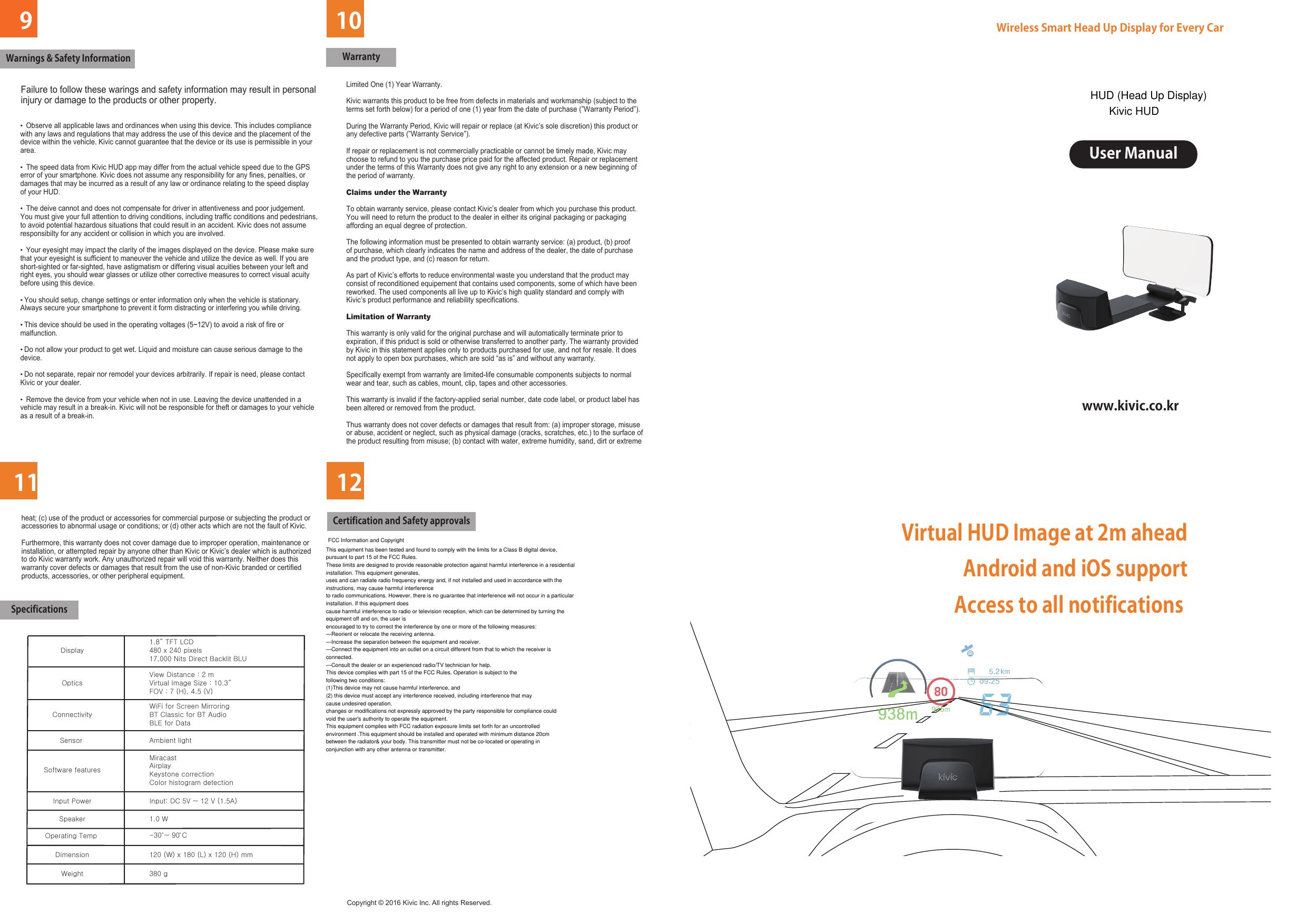 9111012                     Enjoy driving with HUD vision!Wireless Smart Head Up Display for Every CarUser Manualwww.kivic.co.krWarnings &amp; Safety InformationFailure to follow these warings and safety information may result in personalinjury or damage to the products or other property. •  Observe all applicable laws and ordinances when using this device. This includes compliance with any laws and regulations that may address the use of this device and the placement of the device within the vehicle. Kivic cannot guarantee that the device or its use is permissible in your area.•  The speed data from Kivic HUD app may differ from the actual vehicle speed due to the GPS error of your smartphone. Kivic does not assume any responsibility for any fines, penalties, or damages that may be incurred as a result of any law or ordinance relating to the speed display of your HUD.•  The deive cannot and does not compensate for driver in attentiveness and poor judgement. You must give your full attention to driving conditions, including traffic conditions and pedestrians, to avoid potential hazardous situations that could result in an accident. Kivic does not assume responsibilty for any accident or collision in which you are involved.•  Your eyesight may impact the clarity of the images displayed on the device. Please make sure that your eyesight is sufficient to maneuver the vehicle and utilize the device as well. If you are short-sighted or far-sighted, have astigmatism or differing visual acuities between your left and right eyes, you should wear glasses or utilize other corrective measures to correct visual acuity before using this device.• You should setup, change settings or enter information only when the vehicle is stationary. Always secure your smartphone to prevent it form distracting or interfering you while driving.• This device should be used in the operating voltages (5~12V) to avoid a risk of fire or malfunction.• Do not allow your product to get wet. Liquid and moisture can cause serious damage to the device.• Do not separate, repair nor remodel your devices arbitrarily. If repair is need, please contact Kivic or your dealer.•  Remove the device from your vehicle when not in use. Leaving the device unattended in a vehicle may result in a break-in. Kivic will not be responsible for theft or damages to your vehicle as a result of a break-in.WarrantySpecifications         Certification and Safety approvalsLimited One (1) Year Warranty.Kivic warrants this product to be free from defects in materials and workmanship (subject to theterms set forth below) for a period of one (1) year from the date of purchase (”Warranty Period”).During the Warranty Period, Kivic will repair or replace (at Kivic’s sole discretion) this product orany defective parts (”Warranty Service”).If repair or replacement is not commercially practicable or cannot be timely made, Kivic may choose to refund to you the purchase price paid for the affected product. Repair or replacementunder the terms of this Warranty does not give any right to any extension or a new beginning ofthe period of warranty.Claims under the WarrantyTo obtain warranty service, please contact Kivic’s dealer from which you purchase this product.You will need to return the product to the dealer in either its original packaging or packaging affording an equal degree of protection.The following information must be presented to obtain warranty service: (a) product, (b) proofof purchase, which clearly indicates the name and address of the dealer, the date of purchase and the product type, and (c) reason for return.As part of Kivic’s efforts to reduce environmental waste you understand that the product mayconsist of reconditioned equipement that contains used components, some of which have beenreworked. The used components all live up to Kivic’s high quality standard and comply with Kivic’s product performance and reliability specifications.Limitation of WarrantyThis warranty is only valid for the original purchase and will automatically terminate prior to expiration, if this priduct is sold or otherwise transferred to another party. The warranty providedby Kivic in this statement applies only to products purchased for use, and not for resale. It does not apply to open box purchases, which are sold “as is” and without any warranty.Specifically exempt from warranty are limited-life consumable components subjects to normalwear and tear, such as cables, mount, clip, tapes and other accessories.This warranty is invalid if the factory-applied serial number, date code label, or product label hasbeen altered or removed from the product.Thus warranty does not cover defects or damages that result from: (a) improper storage, misuseor abuse, accident or neglect, such as physical damage (cracks, scratches, etc.) to the surface of the product resulting from misuse; (b) contact with water, extreme humidity, sand, dirt or extremeheat; (c) use of the product or accessories for commercial purpose or subjecting the product oraccessories to abnormal usage or conditions; or (d) other acts which are not the fault of Kivic.Furthermore, this warranty does not cover damage due to improper operation, maintenance orinstallation, or attempted repair by anyone other than Kivic or Kivic’s dealer which is authorizedto do Kivic warranty work. Any unauthorized repair will void this warranty. Neither does this warranty cover defects or damages that result from the use of non-Kivic branded or certifiedproducts, accessories, or other peripheral equipment.Copyright © 2016 Kivic Inc. All rights Reserved.          DimensionDisplayOpticsConnectivitySensor Software featuresInput PowerSpeakerOperating Temp Weight120 (W) x 180 (L) x 120 (H) mm1.8” TFT LCD480 x 240 pixels17,000 Nits Direct Backlit BLUView Distance : 2 mVirtual Image Size : 10.3”FOV : 7 (H), 4.5 (V)WiFi for Screen MirroringBT Classic for BT AudioBLE for DataAmbient lightMiracastAirplayKeystone correctionColor histogram detectionInput: DC 5V ~ 12 V (1.5A) 1.0 W380 g-30 ~ 90 C Virtual HUD Image at 2m ahead Android and iOS support Access to all notifications FCC Information and CopyrightThis equipment has been tested and found to comply with the limits for a Class B digital device,pursuant to part 15 of the FCC Rules.These limits are designed to provide reasonable protection against harmful interference in a residentialinstallation. This equipment generates,uses and can radiate radio frequency energy and, if not installed and used in accordance with theinstructions, may cause harmful interferenceto radio communications. However, there is no guarantee that interference will not occur in a particularinstallation. If this equipment doescause harmful interference to radio or television reception, which can be determined by turning theequipment off and on, the user isencouraged to try to correct the interference by one or more of the following measures:—Reorient or relocate the receiving antenna.—Increase the separation between the equipment and receiver.—Connect the equipment into an outlet on a circuit different from that to which the receiver isconnected.—Consult the dealer or an experienced radio/TV technician for help.This device complies with part 15 of the FCC Rules. Operation is subject to thefollowing two conditions:(1)This device may not cause harmful interference, and(2) this device must accept any interference received, including interference that maycause undesired operation.changes or modifications not expressly approved by the party responsible for compliance couldvoid the user&apos;s authority to operate the equipment.This equipment complies with FCC radiation exposure limits set forth for an uncontrolledenvironment .This equipment should be installed and operated with minimum distance 20cmbetween the radiator&amp; your body. This transmitter must not be co-located or operating inconjunction with any other antenna or transmitter.HUD (Head Up Display)Kivic HUD