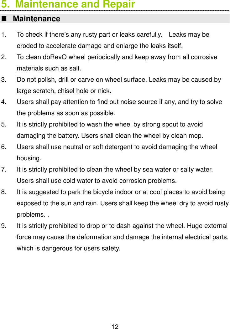  12 5.  Maintenance and Repair    Maintenance  1.  To check if there’s any rusty part or leaks carefully.    Leaks may be eroded to accelerate damage and enlarge the leaks itself.   2.  To clean dbRevO wheel periodically and keep away from all corrosive materials such as salt. 3.  Do not polish, drill or carve on wheel surface. Leaks may be caused by large scratch, chisel hole or nick. 4.  Users shall pay attention to find out noise source if any, and try to solve the problems as soon as possible. 5.  It is strictly prohibited to wash the wheel by strong spout to avoid damaging the battery. Users shall clean the wheel by clean mop. 6.  Users shall use neutral or soft detergent to avoid damaging the wheel housing.   7.  It is strictly prohibited to clean the wheel by sea water or salty water. Users shall use cold water to avoid corrosion problems. 8.  It is suggested to park the bicycle indoor or at cool places to avoid being exposed to the sun and rain. Users shall keep the wheel dry to avoid rusty problems. . 9.  It is strictly prohibited to drop or to dash against the wheel. Huge external force may cause the deformation and damage the internal electrical parts, which is dangerous for users safety.          