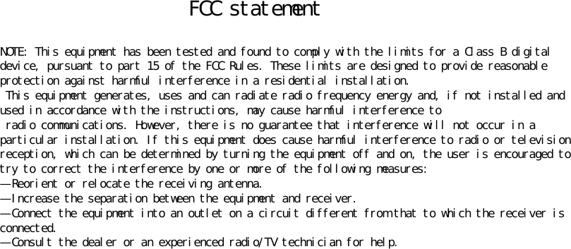 FCC statement NOTE: This equipment has been tested and found to comply with the limits for a Class B digital device, pursuant to part 15 of the FCC Rules. These limits are designed to provide reasonable protection against harmful interference in a residential installation.  This equipment generates, uses and can radiate radio frequency energy and, if not installed and used in accordance with the instructions, may cause harmful interference to  radio communications. However, there is no guarantee that interference will not occur in a particular installation. If this equipment does cause harmful interference to radio or television reception, which can be determined by turning the equipment off and on, the user is encouraged to try to correct the interference by one or more of the following measures: —Reorient or relocate the receiving antenna. —Increase the separation between the equipment and receiver. —Connect the equipment into an outlet on a circuit different from that to which the receiver is connected. —Consult the dealer or an experienced radio/TV technician for help. 