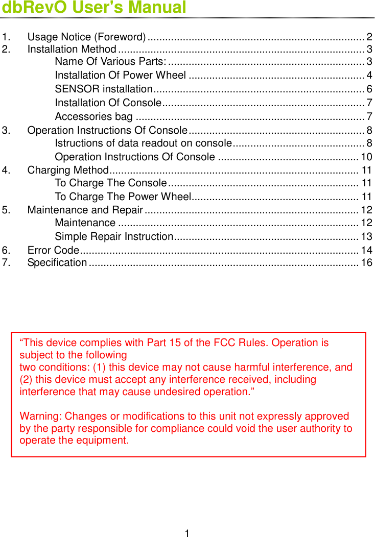  1 dbRevO User&apos;s Manual  1. Usage Notice (Foreword)..........................................................................2 2. Installation Method ....................................................................................3  Name Of Various Parts: ...................................................................3  Installation Of Power Wheel ............................................................ 4  SENSOR installation........................................................................6  Installation Of Console.....................................................................7  Accessories bag .............................................................................. 7 3. Operation Instructions Of Console............................................................8  Istructions of data readout on console.............................................8  Operation Instructions Of Console ................................................ 10 4. Charging Method..................................................................................... 11  To Charge The Console................................................................. 11  To Charge The Power Wheel......................................................... 11 5. Maintenance and Repair.........................................................................12  Maintenance .................................................................................. 12  Simple Repair Instruction............................................................... 13 6. Error Code............................................................................................... 14 7. Specification............................................................................................ 16                    “This device complies with Part 15 of the FCC Rules. Operation is subject to the following two conditions: (1) this device may not cause harmful interference, and (2) this device must accept any interference received, including interference that may cause undesired operation.”  Warning: Changes or modifications to this unit not expressly approved by the party responsible for compliance could void the user authority to operate the equipment. 