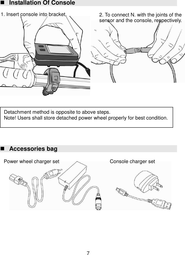  7  Installation Of Console                          Accessories bag                1. Insert console into bracket. Detachment method is opposite to above steps. Note! Users shall store detached power wheel properly for best condition. 2. To connect N. with the joints of the sensor and the console, respectively. Power wheel charger set  Console charger set 