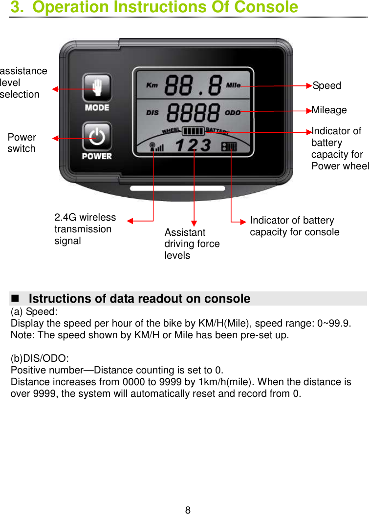  8 3.  Operation Instructions Of Console                         Istructions of data readout on console (a) Speed:   Display the speed per hour of the bike by KM/H(Mile), speed range: 0~99.9. Note: The speed shown by KM/H or Mile has been pre-set up.  (b)DIS/ODO:     Positive number—Distance counting is set to 0.                                                               Distance increases from 0000 to 9999 by 1km/h(mile). When the distance is over 9999, the system will automatically reset and record from 0.         Assistant driving force levels  Power switch Indicator of battery capacity for Power wheel 2.4G wireless transmission signal Indicator of battery capacity for console  assistance level selection Mileage Speed  