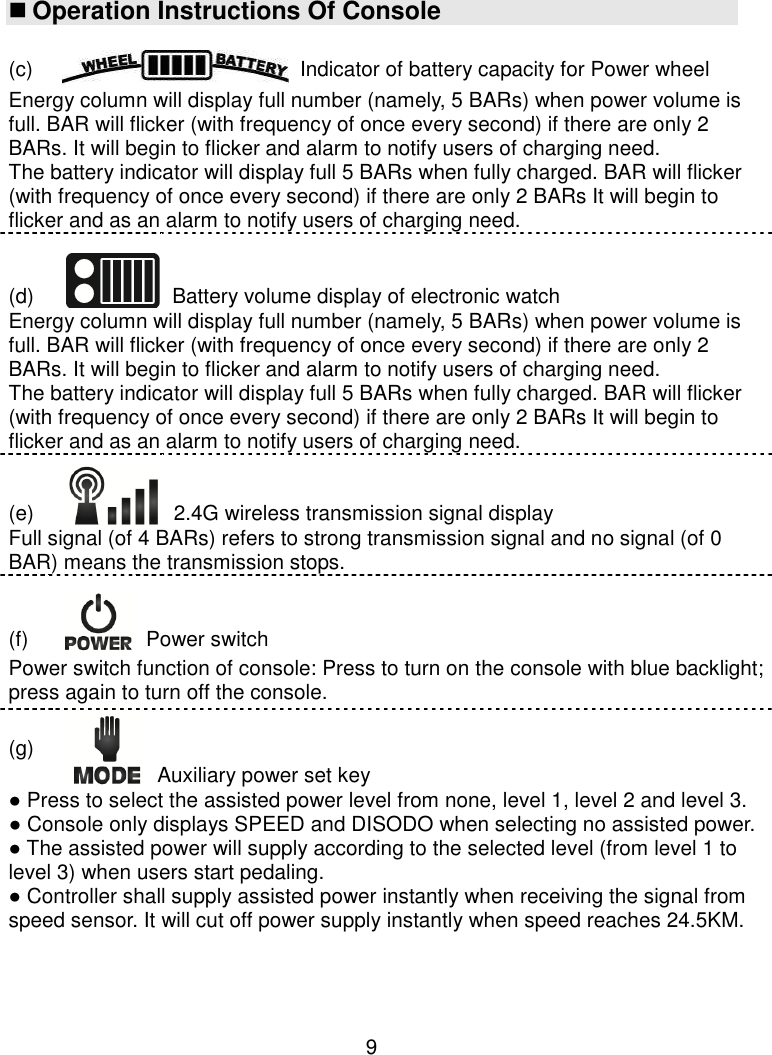  9  Operation Instructions Of Console  (c) Indicator of battery capacity for Power wheel Energy column will display full number (namely, 5 BARs) when power volume is full. BAR will flicker (with frequency of once every second) if there are only 2 BARs. It will begin to flicker and alarm to notify users of charging need. The battery indicator will display full 5 BARs when fully charged. BAR will flicker (with frequency of once every second) if there are only 2 BARs It will begin to flicker and as an alarm to notify users of charging need. (d)  Battery volume display of electronic watch Energy column will display full number (namely, 5 BARs) when power volume is full. BAR will flicker (with frequency of once every second) if there are only 2 BARs. It will begin to flicker and alarm to notify users of charging need. The battery indicator will display full 5 BARs when fully charged. BAR will flicker (with frequency of once every second) if there are only 2 BARs It will begin to flicker and as an alarm to notify users of charging need. (e)  2.4G wireless transmission signal display Full signal (of 4 BARs) refers to strong transmission signal and no signal (of 0 BAR) means the transmission stops. (f)  Power switch Power switch function of console: Press to turn on the console with blue backlight; press again to turn off the console. (g) Auxiliary power set key ● Press to select the assisted power level from none, level 1, level 2 and level 3. ● Console only displays SPEED and DISODO when selecting no assisted power.  ● The assisted power will supply according to the selected level (from level 1 to level 3) when users start pedaling. ● Controller shall supply assisted power instantly when receiving the signal from speed sensor. It will cut off power supply instantly when speed reaches 24.5KM.     