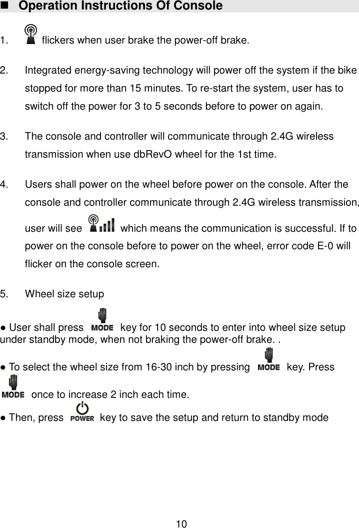  10  Operation Instructions Of Console  1.    flickers when user brake the power-off brake.    2.  Integrated energy-saving technology will power off the system if the bike stopped for more than 15 minutes. To re-start the system, user has to switch off the power for 3 to 5 seconds before to power on again.    3.  The console and controller will communicate through 2.4G wireless transmission when use dbRevO wheel for the 1st time.  4.  Users shall power on the wheel before power on the console. After the console and controller communicate through 2.4G wireless transmission, user will see    which means the communication is successful. If to power on the console before to power on the wheel, error code E-0 will flicker on the console screen.      5.  Wheel size setup ● User shall press    key for 10 seconds to enter into wheel size setup under standby mode, when not braking the power-off brake. . ● To select the wheel size from 16-30 inch by pressing    key. Press   once to increase 2 inch each time.   ● Then, press    key to save the setup and return to standby mode        