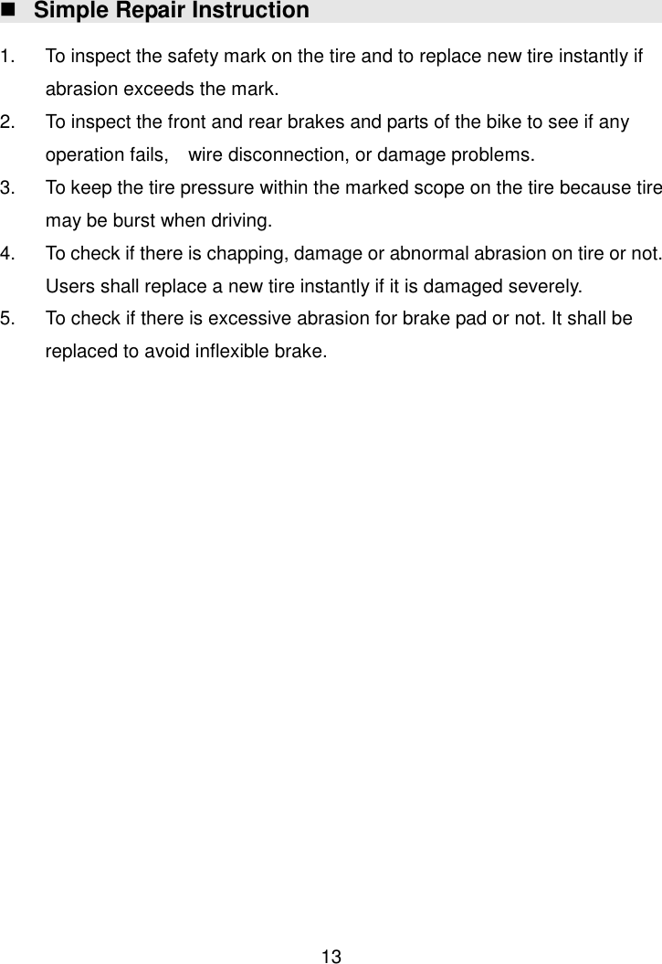  13  Simple Repair Instruction  1.  To inspect the safety mark on the tire and to replace new tire instantly if abrasion exceeds the mark. 2.  To inspect the front and rear brakes and parts of the bike to see if any operation fails,    wire disconnection, or damage problems.   3.  To keep the tire pressure within the marked scope on the tire because tire may be burst when driving. 4.  To check if there is chapping, damage or abnormal abrasion on tire or not. Users shall replace a new tire instantly if it is damaged severely. 5.  To check if there is excessive abrasion for brake pad or not. It shall be replaced to avoid inflexible brake.                           