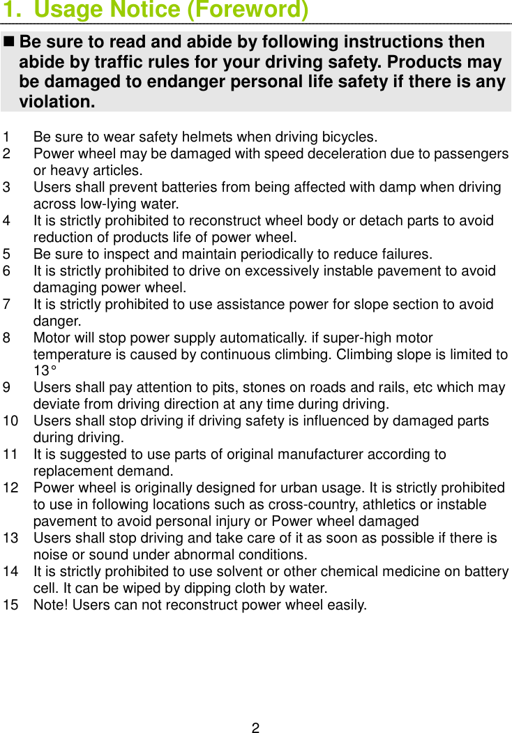  2 1.  Usage Notice (Foreword)  Be sure to read and abide by following instructions then abide by traffic rules for your driving safety. Products may be damaged to endanger personal life safety if there is any violation.  1  Be sure to wear safety helmets when driving bicycles. 2  Power wheel may be damaged with speed deceleration due to passengers or heavy articles. 3  Users shall prevent batteries from being affected with damp when driving across low-lying water. 4  It is strictly prohibited to reconstruct wheel body or detach parts to avoid reduction of products life of power wheel. 5  Be sure to inspect and maintain periodically to reduce failures. 6  It is strictly prohibited to drive on excessively instable pavement to avoid damaging power wheel. 7  It is strictly prohibited to use assistance power for slope section to avoid danger. 8  Motor will stop power supply automatically. if super-high motor temperature is caused by continuous climbing. Climbing slope is limited to 13° 9  Users shall pay attention to pits, stones on roads and rails, etc which may deviate from driving direction at any time during driving. 10  Users shall stop driving if driving safety is influenced by damaged parts during driving. 11  It is suggested to use parts of original manufacturer according to replacement demand. 12  Power wheel is originally designed for urban usage. It is strictly prohibited to use in following locations such as cross-country, athletics or instable pavement to avoid personal injury or Power wheel damaged 13  Users shall stop driving and take care of it as soon as possible if there is noise or sound under abnormal conditions. 14  It is strictly prohibited to use solvent or other chemical medicine on battery cell. It can be wiped by dipping cloth by water. 15  Note! Users can not reconstruct power wheel easily.     