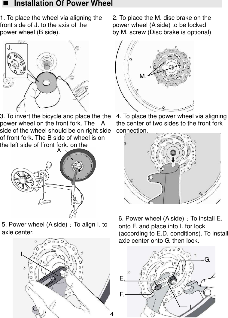  4  Installation Of Power Wheel                                          I. 5. Power wheel (A side)：To align I. to axle center. 6. Power wheel (A side)：To install E. onto F. and place into I. for lock (according to E.D. conditions). To install axle center onto G. then lock. E. F. I. G. 2. To place the M. disc brake on the power wheel (A side) to be locked by M. screw (Disc brake is optional)  M. 1. To place the wheel via aligning the front side of J. to the axis of the power wheel (B side).  J. 4. To place the power wheel via aligning the center of two sides to the front fork connection.  3. To invert the bicycle and place the the power wheel on the front fork. The    A side of the wheel should be on right side of front fork. The B side of wheel is on the left side of ffront fork. on the   