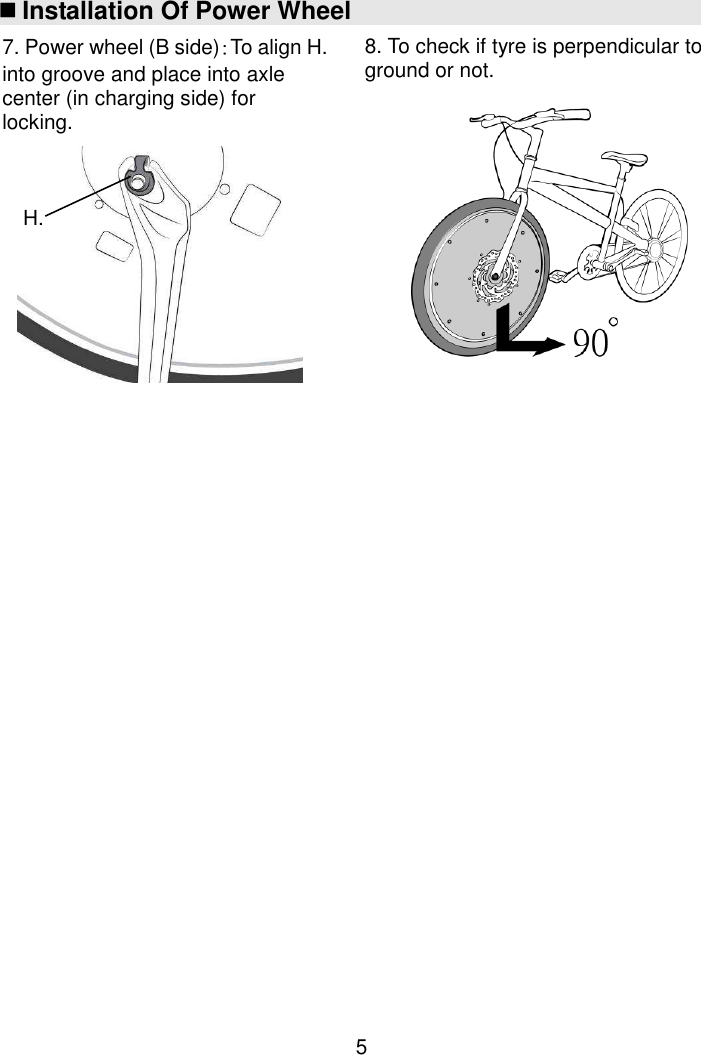  5  Installation Of Power Wheel                                          H. 7. Power wheel (B side)：To align H. into groove and place into axle center (in charging side) for locking.  8. To check if tyre is perpendicular to ground or not.  