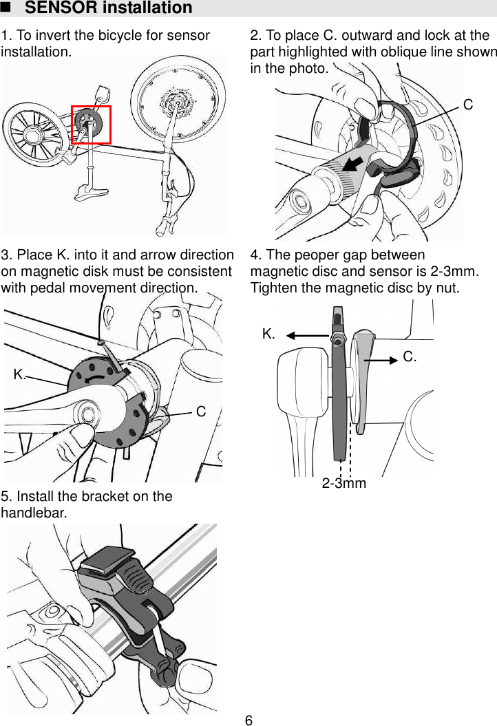  6  SENSOR installation                                          K. C. 2-3mm K. C. C. 1. To invert the bicycle for sensor installation.  2. To place C. outward and lock at the part highlighted with oblique line shown in the photo. 5. Install the bracket on the handlebar. 4. The peoper gap between magnetic disc and sensor is 2-3mm. Tighten the magnetic disc by nut. 3. Place K. into it and arrow direction on magnetic disk must be consistent with pedal movement direction. 