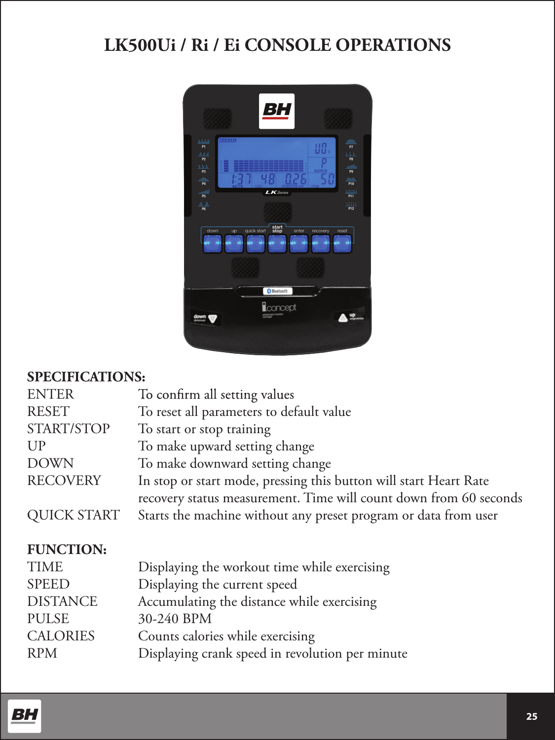  25 LK500Ui / Ri / Ei CONSOLE OPERATIONSSPECIFICATIONS:ENTER   RESET     To reset all parameters to default valueSTART/STOP  To start or stop trainingUP      To make upward setting changeDOWN    To make downward setting changeRECOVERY   In stop or start mode, pressing this button will start Heart Rate          recovery status measurement. Time will count down from 60 secondsQUICK START  Starts the machine without any preset program or data from userFUNCTION:TIME     Displaying the workout time while exercisingSPEED     Displaying the current speedDISTANCE   Accumulating the distance while exercisingPULSE     30-240 BPMCALORIES    Counts calories while exercisingRPM      Displaying crank speed in revolution per minute