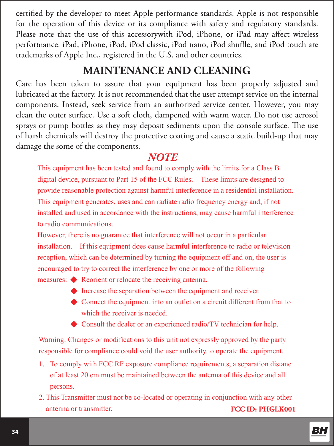  34 for  the  operation  of  this  device  or  its  compliance  with  safety  and  regulatory  standards. trademarks of Apple Inc., registered in the U.S. and other countries.Care  has  been  taken  to  assure  that  your  equipment  has  been  properly  adjusted  and lubricated at the factory. It is not recommended that the user attempt service on the internal components. Instead, seek  service from an authorized service center. However, you may clean the outer surface. Use a soft cloth, dampened with warm water. Do not use aerosol of harsh chemicals will destroy the protective coating and cause a static build-up that may damage the some of the components.MAINTENANCE AND CLEANINGFCC ID: PHGLK001NOTEThis equipment has been tested and found to comply with the limits for a Class B digital device, pursuant to Part 15 of the FCC Rules.    These limits are designed to provide reasonable protection against harmful interference in a residential installation.   This equipment generates, uses and can radiate radio frequency energy and, if not installed and used in accordance with the instructions, may cause harmful interference to radio communications. However, there is no guarantee that interference will not occur in a particular installation.    If this equipment does cause harmful interference to radio or television reception, which can be determined by turning the equipment off and on, the user is encouraged to try to correct the interference by one or more of the following measures: ◆ Reorient or relocate the receiving antenna. ◆ Increase the separation between the equipment and receiver. ◆ Connect the equipment into an outlet on a circuit different from that to           which the receiver is needed. ◆ Consult the dealer or an experienced radio/TV technician for help.  Warning: Changes or modifications to this unit not expressly approved by the party responsible for compliance could void the user authority to operate the equipment.   1. To comply with FCC RF exposure compliance requirements, a separation distanc of at least 20 cm must be maintained between the antenna of this device and all persons. 2. This Transmitter must not be co-located or operating in conjunction with any other antenna or transmitter.   