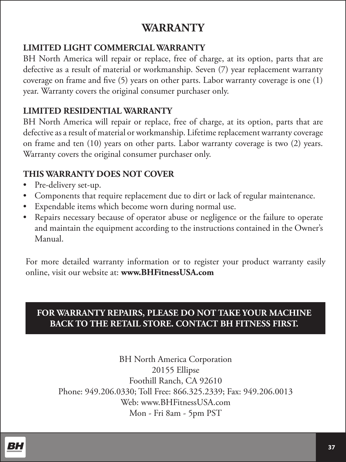  37 LIMITED LIGHT COMMERCIAL WARRANTYBH North America will repair or replace, free of charge, at its option, parts that are defective as a result of material or workmanship. Seven (7) year replacement warranty coverage on frame and ve (5) years on other parts. Labor warranty coverage is one (1) year. Warranty covers the original consumer purchaser only.LIMITED RESIDENTIAL WARRANTYBH North America will repair or replace, free of charge, at its option, parts that are defective as a result of material or workmanship. Lifetime replacement warranty coverage on frame and ten (10) years on other parts. Labor warranty coverage is two (2) years. Warranty covers the original consumer purchaser only.THIS WARRANTY DOES NOT COVER•  Pre-delivery set-up.•  Components that require replacement due to dirt or lack of regular maintenance.•  Expendable items which become worn during normal use.•  Repairs necessary because of operator abuse or negligence or the failure to operate and maintain the equipment according to the instructions contained in the Owner’s Manual.WARRANTYBH North America Corporation20155 EllipseFoothill Ranch, CA 92610Phone: 949.206.0330; Toll Free: 866.325.2339; Fax: 949.206.0013Web: www.BHFitnessUSA.comMon - Fri 8am - 5pm PSTFOR WARRANTY REPAIRS, PLEASE DO NOT TAKE YOUR MACHINE BACK TO THE RETAIL STORE. CONTACT BH FITNESS FIRST.For more detailed warranty information or to register your product warranty easily online, visit our website at: www.BHFitnessUSA.com