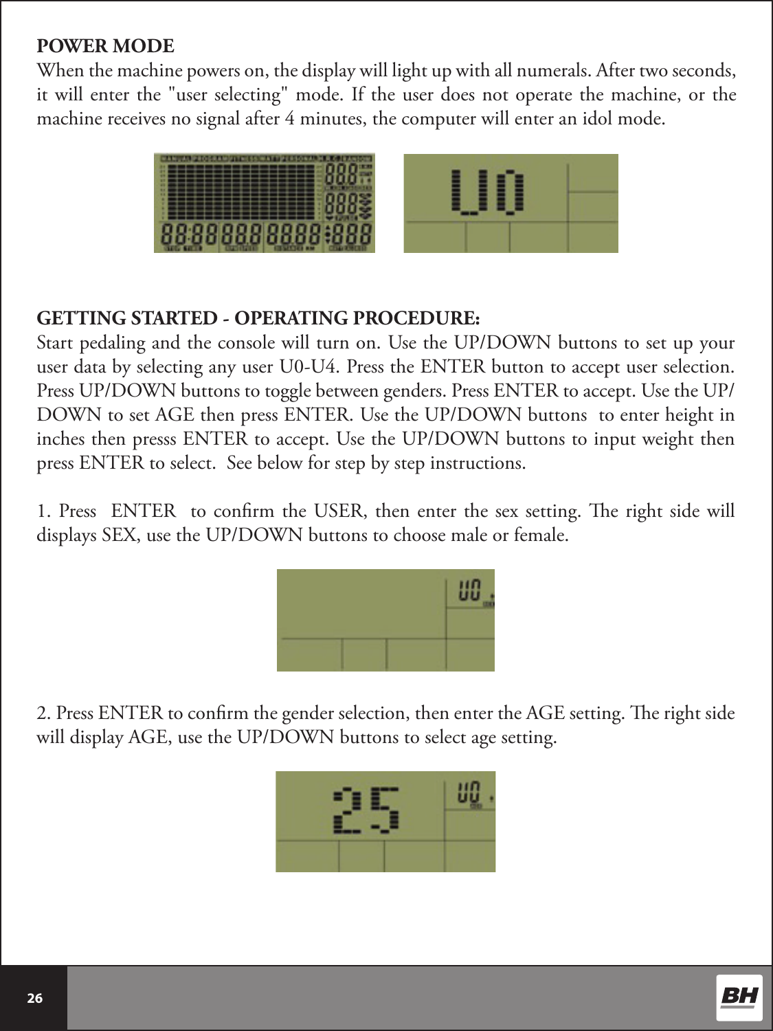  26 POWER MODEWhen the machine powers on, the display will light up with all numerals. After two seconds, it will enter the &quot;user selecting&quot; mode. If the user does not operate the machine, or the machine receives no signal after 4 minutes, the computer will enter an idol mode. GETTING STARTED - OPERATING PROCEDURE:Start pedaling and the console will turn on. Use the UP/DOWN buttons to set up your user data by selecting any user U0-U4. Press the ENTER button to accept user selection. Press UP/DOWN buttons to toggle between genders. Press ENTER to accept. Use the UP/DOWN to set AGE then press ENTER. Use the UP/DOWN buttons  to enter height in inches then presss ENTER to accept. Use the UP/DOWN buttons to input weight then press ENTER to select.  See below for step by step instructions. 1. Press  ENTER  to conrm the USER, then enter the sex setting. e right side will displays SEX, use the UP/DOWN buttons to choose male or female. 2. Press ENTER to conrm the gender selection, then enter the AGE setting. e right side will display AGE, use the UP/DOWN buttons to select age setting. 