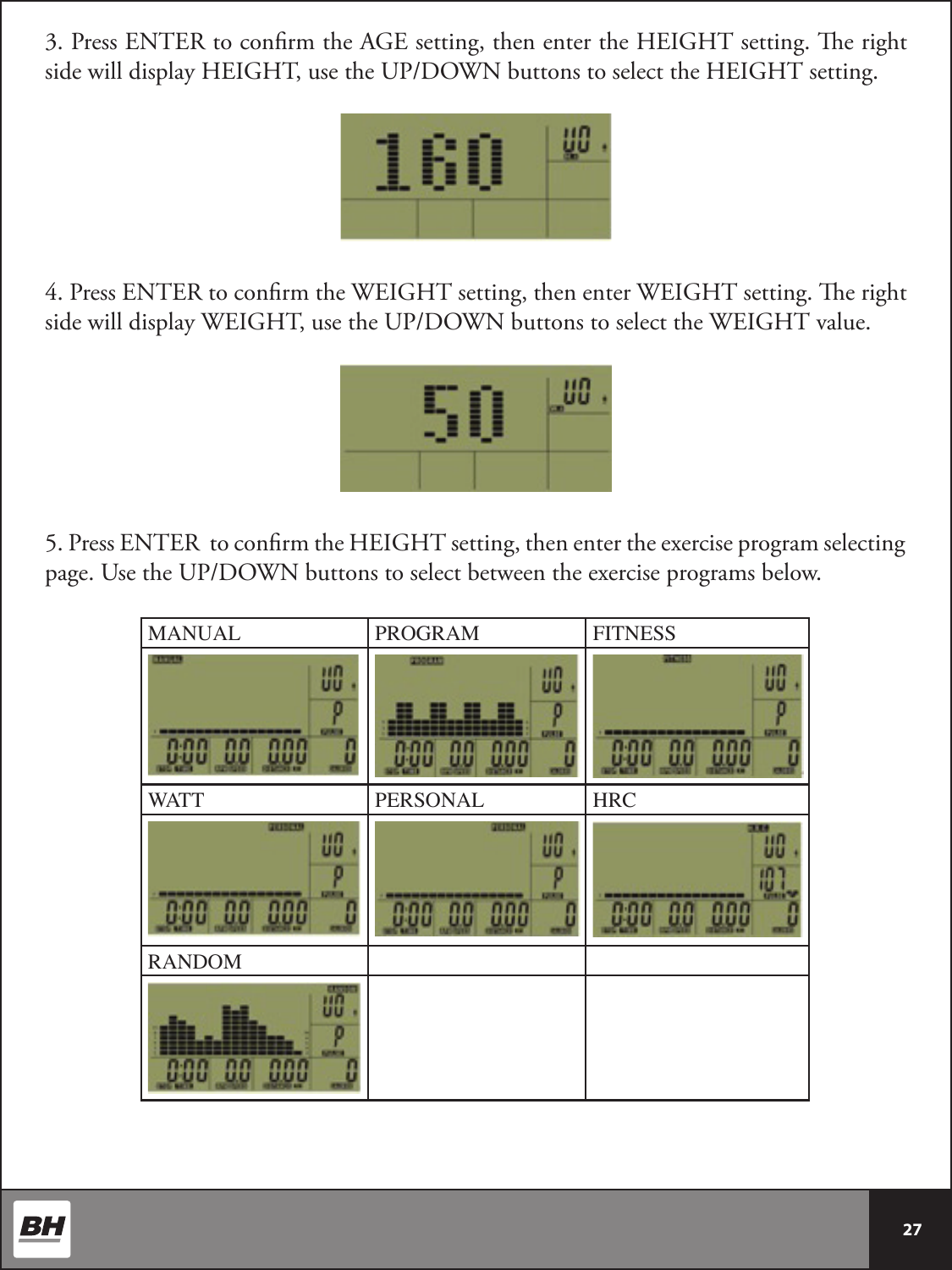 27 3. Press ENTER to conrm the AGE setting, then enter the HEIGHT setting. e right side will display HEIGHT, use the UP/DOWN buttons to select the HEIGHT setting.4. Press ENTER to conrm the WEIGHT setting, then enter WEIGHT setting. e right side will display WEIGHT, use the UP/DOWN buttons to select the WEIGHT value. 5. Press ENTER  to conrm the HEIGHT setting, then enter the exercise program selecting page. Use the UP/DOWN buttons to select between the exercise programs below.MANUAL PROGRAM FITNESSWATT PERSONAL HRCRANDOM