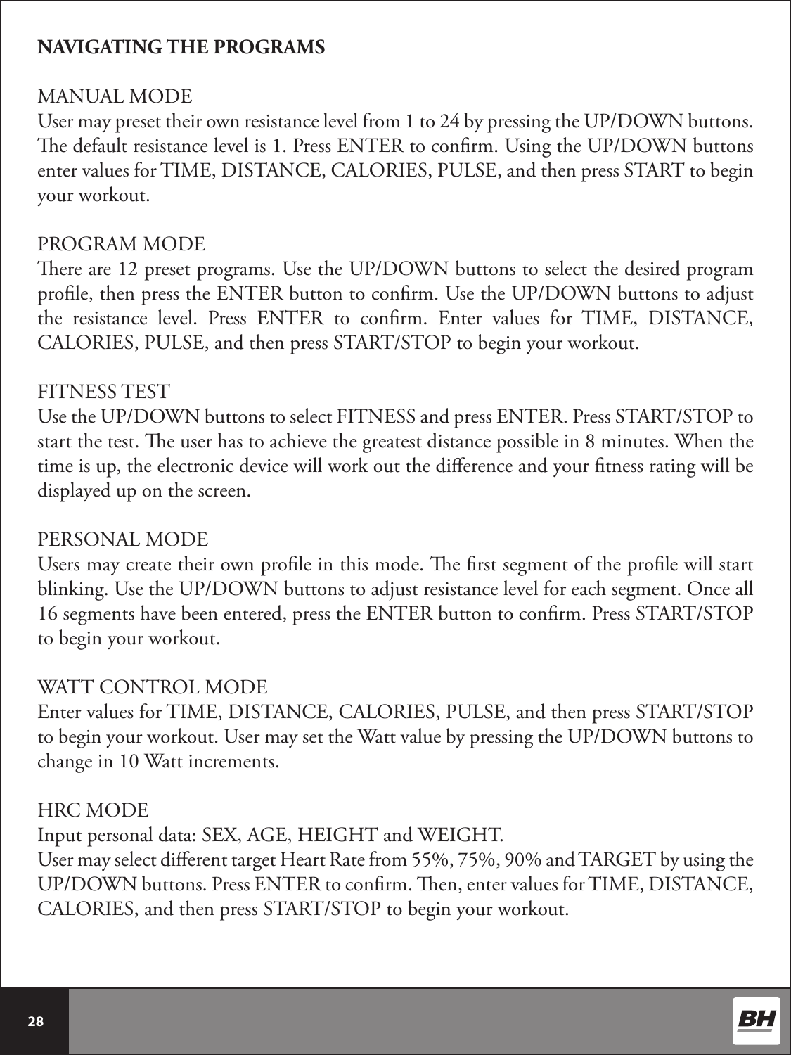  28 NAVIGATING THE PROGRAMSMANUAL MODEUser may preset their own resistance level from 1 to 24 by pressing the UP/DOWN buttons. e default resistance level is 1. Press ENTER to conrm. Using the UP/DOWN buttons enter values for TIME, DISTANCE, CALORIES, PULSE, and then press START to begin your workout.PROGRAM MODEere are 12 preset programs. Use the UP/DOWN buttons to select the desired program prole, then press the ENTER button to conrm. Use the UP/DOWN buttons to adjust the resistance level. Press ENTER to conrm. Enter values for TIME, DISTANCE, CALORIES, PULSE, and then press START/STOP to begin your workout.FITNESS TESTUse the UP/DOWN buttons to select FITNESS and press ENTER. Press START/STOP to start the test. e user has to achieve the greatest distance possible in 8 minutes. When the time is up, the electronic device will work out the dierence and your tness rating will be displayed up on the screen.PERSONAL MODEUsers may create their own prole in this mode. e rst segment of the prole will start blinking. Use the UP/DOWN buttons to adjust resistance level for each segment. Once all  16 segments have been entered, press the ENTER button to conrm. Press START/STOP to begin your workout.WATT CONTROL MODEEnter values for TIME, DISTANCE, CALORIES, PULSE, and then press START/STOP to begin your workout. User may set the Watt value by pressing the UP/DOWN buttons to change in 10 Watt increments.HRC MODEInput personal data: SEX, AGE, HEIGHT and WEIGHT. User may select dierent target Heart Rate from 55%, 75%, 90% and TARGET by using the UP/DOWN buttons. Press ENTER to conrm. en, enter values for TIME, DISTANCE, CALORIES, and then press START/STOP to begin your workout.