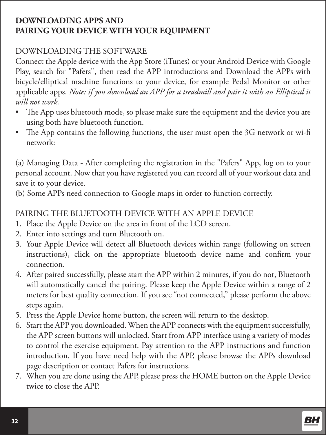  32 DOWNLOADING APPS AND PAIRING YOUR DEVICE WITH YOUR EQUIPMENTDOWNLOADING THE SOFTWAREConnect the Apple device with the App Store (iTunes) or your Android Device with Google Play, search for &quot;Pafers&quot;, then read the APP introductions and Download the APPs with bicycle/elliptical machine  functions  to  your  device, for  example Pedal  Monitor  or  other applicable apps. Note: if you download an APP for a treadmill and pair it with an Elliptical it will not work. •  e App uses bluetooth mode, so please make sure the equipment and the device you are using both have bluetooth function.•  e App contains the following functions, the user must open the 3G network or wi- network:(a) Managing Data - After completing the registration in the &quot;Pafers&quot; App, log on to your personal account. Now that you have registered you can record all of your workout data and save it to your device.(b) Some APPs need connection to Google maps in order to function correctly.  PAIRING THE BLUETOOTH DEVICE WITH AN APPLE DEVICE1.  Place the Apple Device on the area in front of the LCD screen.2.  Enter into settings and turn Bluetooth on.3.  Your Apple Device will detect all Bluetooth devices within range (following on screen instructions), click on the appropriate bluetooth device name and conrm your connection.4.  After paired successfully, please start the APP within 2 minutes, if you do not, Bluetooth will automatically cancel the pairing. Please keep the Apple Device within a range of 2 meters for best quality connection. If you see “not connected,” please perform the above steps again. 5.  Press the Apple Device home button, the screen will return to the desktop.6.  Start the APP you downloaded. When the APP connects with the equipment successfully, the APP screen buttons will unlocked. Start from APP interface using a variety of modes to control the exercise equipment. Pay attention to the APP instructions and function introduction. If you have need help with the APP, please browse the APPs download page description or contact Pafers for instructions.7.  When you are done using the APP, please press the HOME button on the Apple Device twice to close the APP.