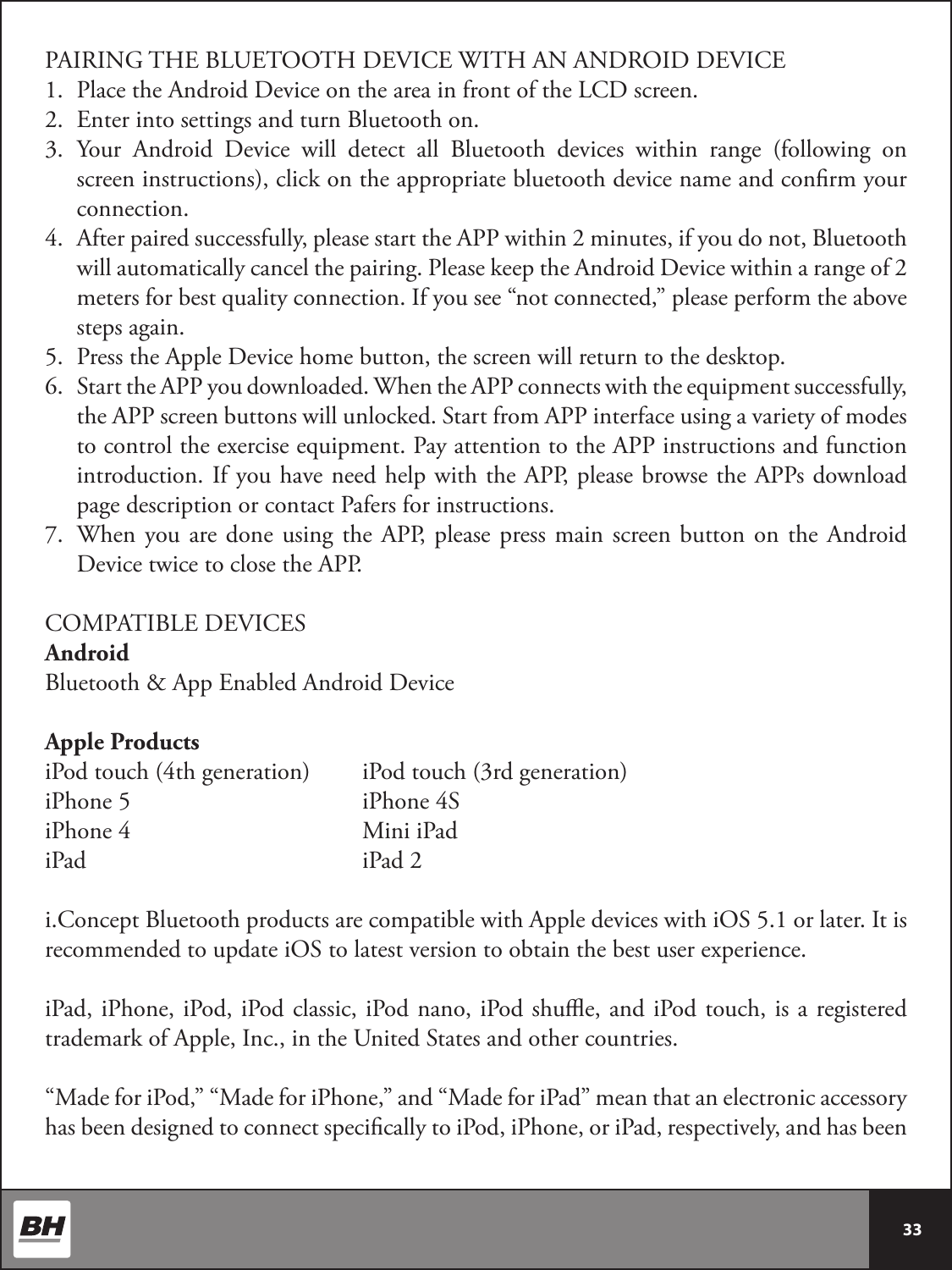  33 PAIRING THE BLUETOOTH DEVICE WITH AN ANDROID DEVICE1.  Place the Android Device on the area in front of the LCD screen.2.  Enter into settings and turn Bluetooth on.3.  Your Android Device will detect all Bluetooth devices within range (following on screen instructions), click on the appropriate bluetooth device name and conrm your connection.4.  After paired successfully, please start the APP within 2 minutes, if you do not, Bluetooth will automatically cancel the pairing. Please keep the Android Device within a range of 2 meters for best quality connection. If you see “not connected,” please perform the above steps again. 5.  Press the Apple Device home button, the screen will return to the desktop.6.  Start the APP you downloaded. When the APP connects with the equipment successfully, the APP screen buttons will unlocked. Start from APP interface using a variety of modes to control the exercise equipment. Pay attention to the APP instructions and function introduction. If you have need help with the APP, please browse the APPs download page description or contact Pafers for instructions.7.  When you are done using the APP, please press main screen button on the Android Device twice to close the APP.COMPATIBLE DEVICESAndroidBluetooth &amp; App Enabled Android DeviceApple ProductsiPod touch (4th generation)  iPod touch (3rd generation)iPhone 5    iPhone 4SiPhone 4    Mini iPadiPad      iPad 2i.Concept Bluetooth products are compatible with Apple devices with iOS 5.1 or later. It is recommended to update iOS to latest version to obtain the best user experience.iPad, iPhone, iPod, iPod classic, iPod nano, iPod shue, and iPod touch, is a registered trademark of Apple, Inc., in the United States and other countries.“Made for iPod,” “Made for iPhone,” and “Made for iPad” mean that an electronic accessory has been designed to connect specically to iPod, iPhone, or iPad, respectively, and has been 
