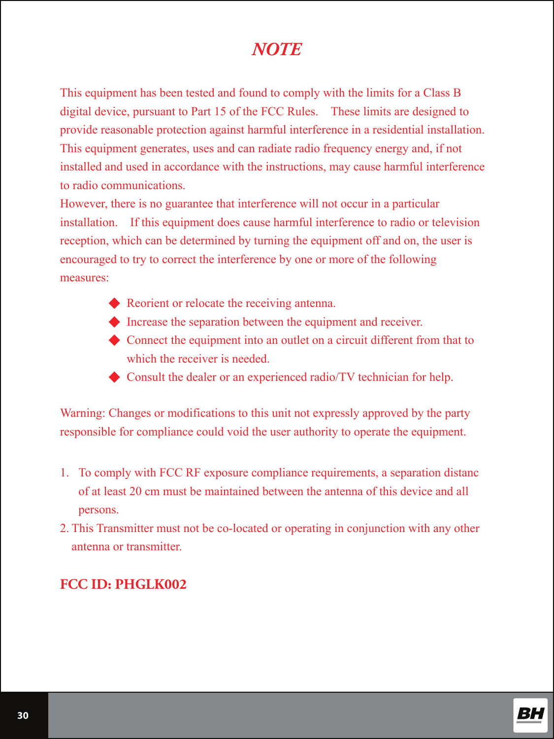 30This equipment has been tested and found to comply with the limits for a Class B digital device, pursuant to Part 15 of the FCC Rules.    These limits are designed to provide reasonable protection against harmful interference in a residential installation.   This equipment generates, uses and can radiate radio frequency energy and, if not installed and used in accordance with the instructions, may cause harmful interference to radio communications. However, there is no guarantee that interference will not occur in a particular installation.    If this equipment does cause harmful interference to radio or television reception, which can be determined by turning the equipment off and on, the user is encouraged to try to correct the interference by one or more of the following measures: NOTE◆ Reorient or relocate the receiving antenna. ◆ Increase the separation between the equipment and receiver. ◆ Connect the equipment into an outlet on a circuit different from that to           which the receiver is needed. ◆ Consult the dealer or an experienced radio/TV technician for help.  Warning: Changes or modifications to this unit not expressly approved by the party responsible for compliance could void the user authority to operate the equipment.   1. To comply with FCC RF exposure compliance requirements, a separation distanc of at least 20 cm must be maintained between the antenna of this device and all persons. 2. This Transmitter must not be co-located or operating in conjunction with any other antenna or transmitter.   FCC ID: PHGLK002