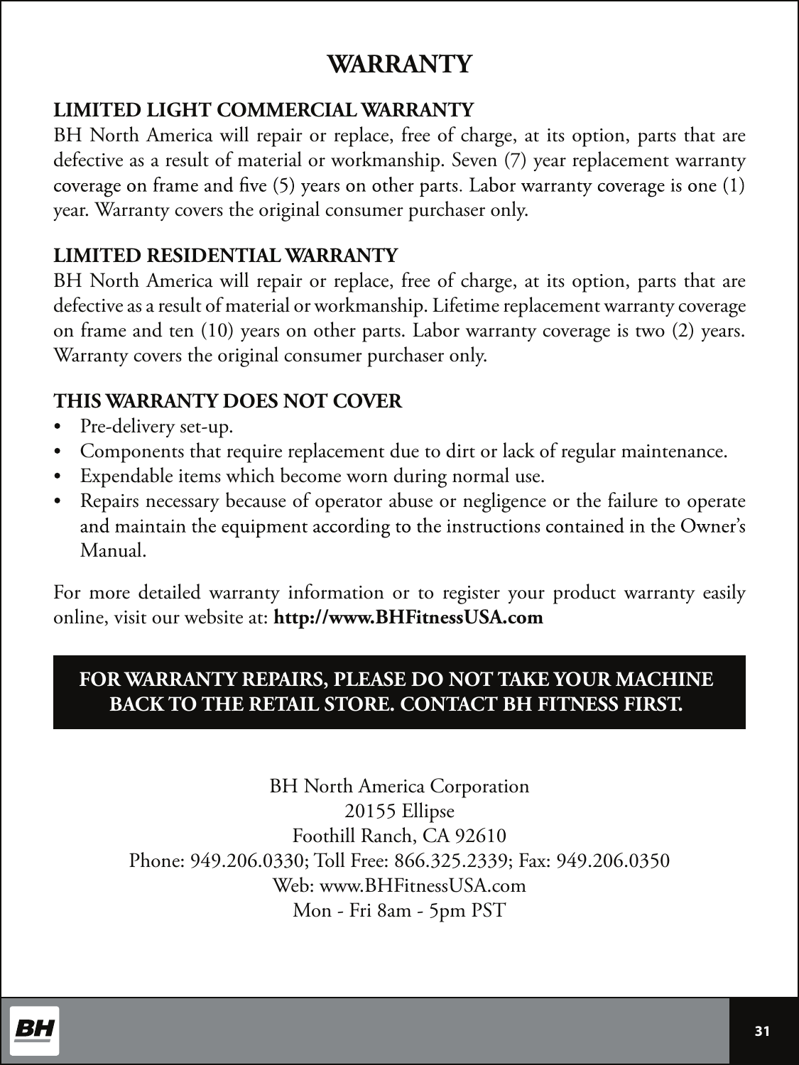  30 LIMITED LIGHT COMMERCIAL WARRANTYBH North America will repair or replace, free of charge, at its option, parts that are defective as a result of material or workmanship. Seven (7) year replacement warranty year. Warranty covers the original consumer purchaser only.LIMITED RESIDENTIAL WARRANTYBH North America will repair or replace, free of charge, at its option, parts that are defective as a result of material or workmanship. Lifetime replacement warranty coverage on frame and ten (10) years on other parts. Labor warranty coverage is two (2) years. Warranty covers the original consumer purchaser only.THIS WARRANTY DOES NOT COVERPre-delivery set-up.Components that require replacement due to dirt or lack of regular maintenance.Expendable items which become worn during normal use.Repairs necessary because of operator abuse or negligence or the failure to operate Manual.WARRANTYBH North America Corporation20155 EllipseFoothill Ranch, CA 92610Phone: 949.206.0330; Toll Free: 866.325.2339; Fax: 949.206.0350Web: www.BHFitnessUSA.comMon - Fri 8am - 5pm PSTFOR WARRANTY REPAIRS, PLEASE DO NOT TAKE YOUR MACHINE BACK TO THE RETAIL STORE. CONTACT BH FITNESS FIRST.For  more  detailed  warranty  information  or  to  register  your  product  warranty  easily online, visit our website at: http://www.BHFitnessUSA.com31