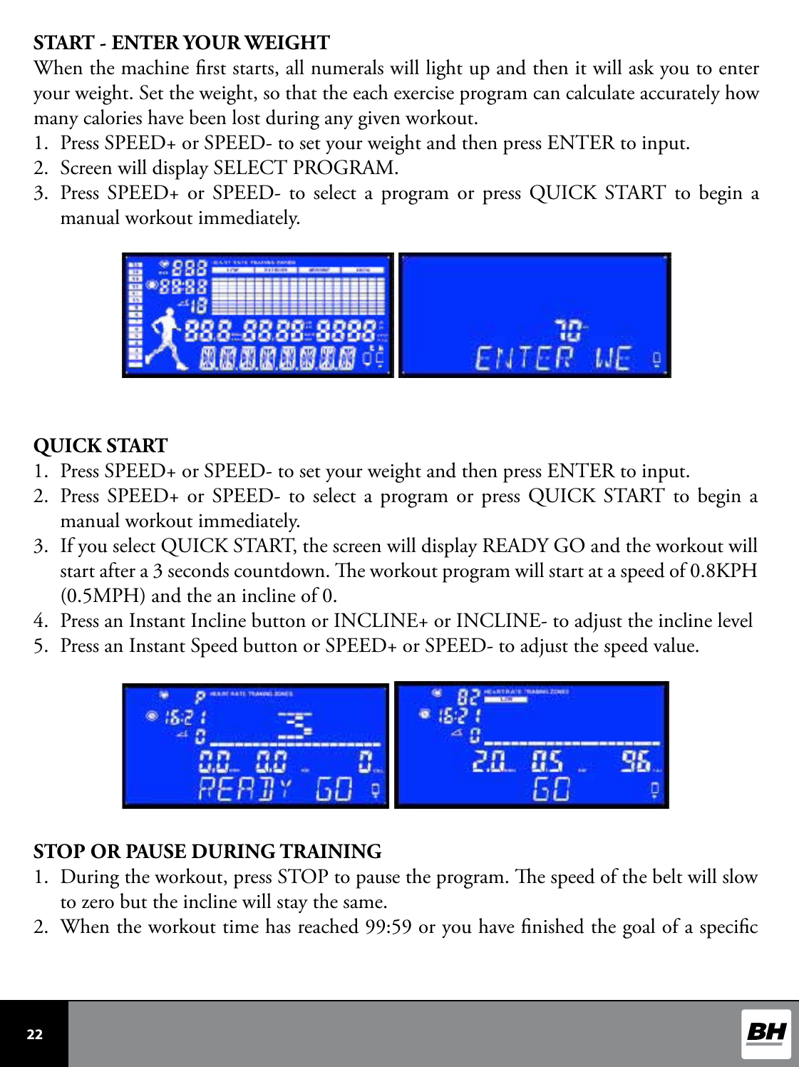  22 START - ENTER YOUR WEIGHTWhen the machine rst starts, all numerals will light up and then it will ask you to enter your weight. Set the weight, so that the each exercise program can calculate accurately how many calories have been lost during any given workout. 1.  Press SPEED+ or SPEED- to set your weight and then press ENTER to input.2.  Screen will display SELECT PROGRAM. 3.  Press SPEED+ or SPEED- to select a program or press QUICK START to begin a manual workout immediately.    QUICK START1.  Press SPEED+ or SPEED- to set your weight and then press ENTER to input.2.  Press SPEED+ or SPEED- to select a program or press QUICK START to begin a manual workout immediately. 3.  If you select QUICK START, the screen will display READY GO and the workout will start after a 3 seconds countdown. e workout program will start at a speed of 0.8KPH (0.5MPH) and the an incline of 0. 4.  Press an Instant Incline button or INCLINE+ or INCLINE- to adjust the incline level5.  Press an Instant Speed button or SPEED+ or SPEED- to adjust the speed value. STOP OR PAUSE DURING TRAINING1.  During the workout, press STOP to pause the program. e speed of the belt will slow to zero but the incline will stay the same. 2.  When the workout time has reached 99:59 or you have nished the goal of a specic 