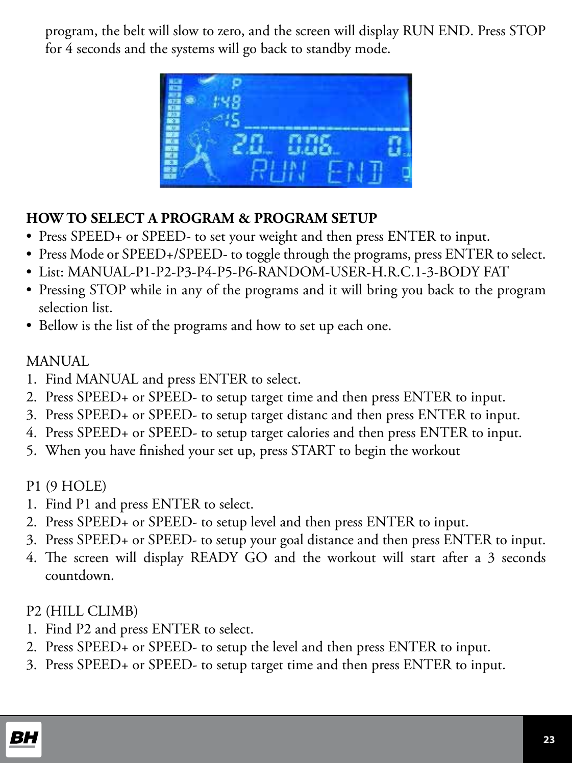  23 program, the belt will slow to zero, and the screen will display RUN END. Press STOP for 4 seconds and the systems will go back to standby mode.HOW TO SELECT A PROGRAM &amp; PROGRAM SETUP•  Press SPEED+ or SPEED- to set your weight and then press ENTER to input.•  Press Mode or SPEED+/SPEED- to toggle through the programs, press ENTER to select.•  List: MANUAL-P1-P2-P3-P4-P5-P6-RANDOM-USER-H.R.C.1-3-BODY FAT •  Pressing STOP while in any of the programs and it will bring you back to the program selection list. •  Bellow is the list of the programs and how to set up each one.MANUAL1.  Find MANUAL and press ENTER to select.2.  Press SPEED+ or SPEED- to setup target time and then press ENTER to input.3.  Press SPEED+ or SPEED- to setup target distanc and then press ENTER to input.4.  Press SPEED+ or SPEED- to setup target calories and then press ENTER to input.5.  When you have nished your set up, press START to begin the workoutP1 (9 HOLE)1.  Find P1 and press ENTER to select.2.  Press SPEED+ or SPEED- to setup level and then press ENTER to input.3.  Press SPEED+ or SPEED- to setup your goal distance and then press ENTER to input.4.  e screen will display READY GO and the workout will start after a 3 seconds countdown.P2 (HILL CLIMB)1.  Find P2 and press ENTER to select.2.  Press SPEED+ or SPEED- to setup the level and then press ENTER to input.3.  Press SPEED+ or SPEED- to setup target time and then press ENTER to input.