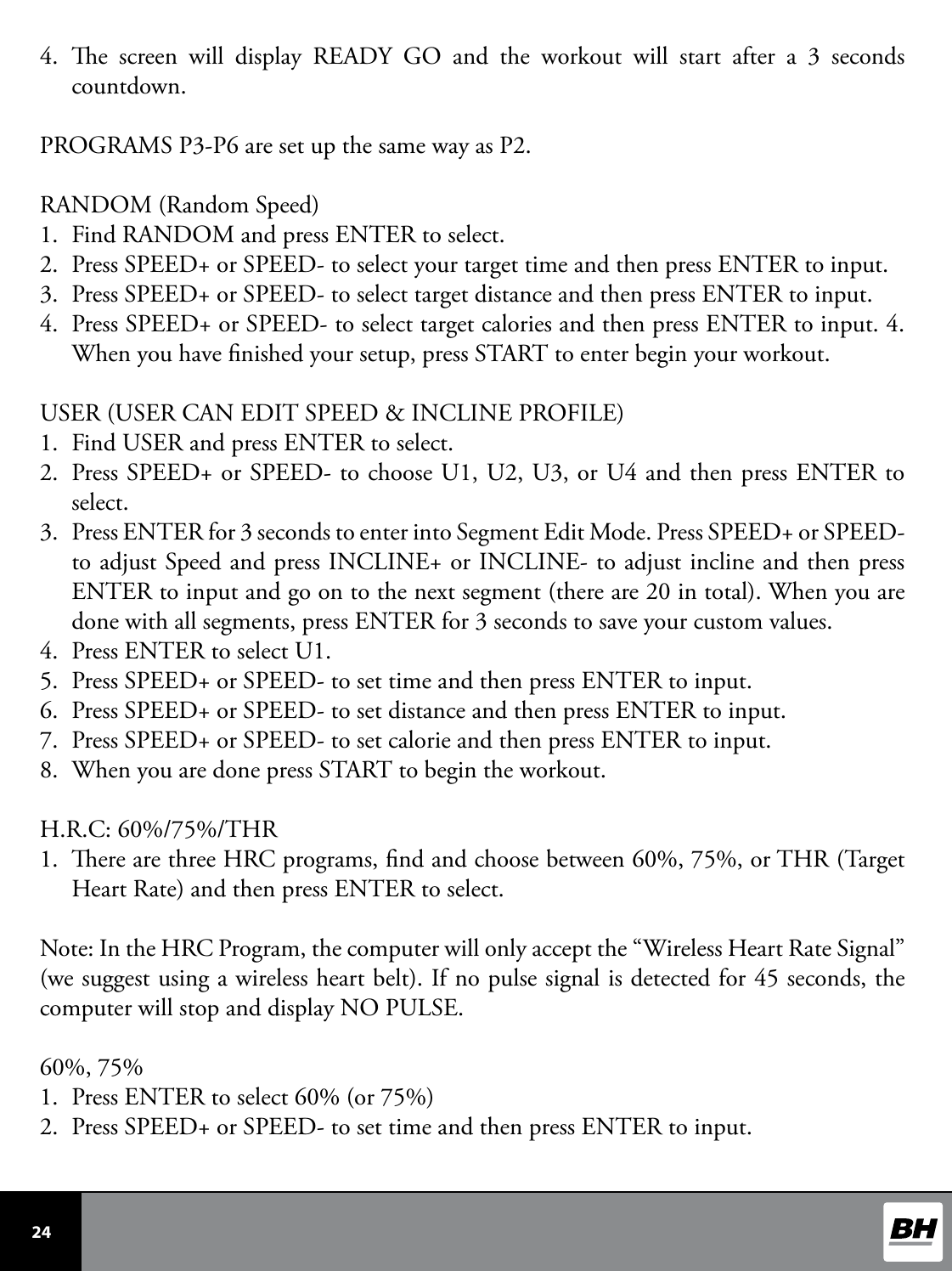  24 4.  e screen will display READY GO and the workout will start after a 3 seconds countdown.PROGRAMS P3-P6 are set up the same way as P2.RANDOM (Random Speed)1.  Find RANDOM and press ENTER to select. 2.  Press SPEED+ or SPEED- to select your target time and then press ENTER to input.3.  Press SPEED+ or SPEED- to select target distance and then press ENTER to input.4.  Press SPEED+ or SPEED- to select target calories and then press ENTER to input. 4. When you have nished your setup, press START to enter begin your workout.USER (USER CAN EDIT SPEED &amp; INCLINE PROFILE)1.  Find USER and press ENTER to select.2.  Press SPEED+ or SPEED- to choose U1, U2, U3, or U4 and then press ENTER to select. 3.  Press ENTER for 3 seconds to enter into Segment Edit Mode. Press SPEED+ or SPEED- to adjust Speed and press INCLINE+ or INCLINE- to adjust incline and then press ENTER to input and go on to the next segment (there are 20 in total). When you are done with all segments, press ENTER for 3 seconds to save your custom values.4.  Press ENTER to select U1.5.  Press SPEED+ or SPEED- to set time and then press ENTER to input.6.  Press SPEED+ or SPEED- to set distance and then press ENTER to input.7.  Press SPEED+ or SPEED- to set calorie and then press ENTER to input.8.  When you are done press START to begin the workout.H.R.C: 60%/75%/THR1.  ere are three HRC programs, nd and choose between 60%, 75%, or THR (Target Heart Rate) and then press ENTER to select.Note: In the HRC Program, the computer will only accept the “Wireless Heart Rate Signal” (we suggest using a wireless heart belt). If no pulse signal is detected for 45 seconds, the computer will stop and display NO PULSE.60%, 75%1.  Press ENTER to select 60% (or 75%)2.  Press SPEED+ or SPEED- to set time and then press ENTER to input.