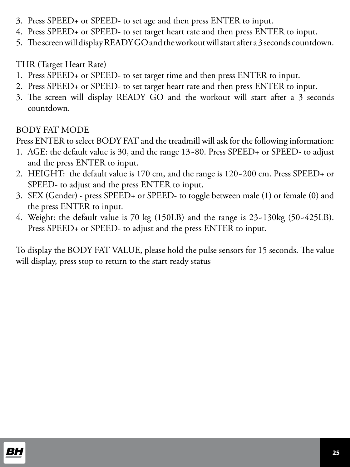  25 3.  Press SPEED+ or SPEED- to set age and then press ENTER to input.4.  Press SPEED+ or SPEED- to set target heart rate and then press ENTER to input.5.  e screen will display READY GO and the workout will start after a 3 seconds countdown. THR (Target Heart Rate)1.  Press SPEED+ or SPEED- to set target time and then press ENTER to input.2.  Press SPEED+ or SPEED- to set target heart rate and then press ENTER to input.3.  e screen will display READY GO and the workout will start after a 3 seconds countdown.BODY FAT MODEPress ENTER to select BODY FAT and the treadmill will ask for the following information:1.  AGE: the default value is 30, and the range 13~80. Press SPEED+ or SPEED- to adjust and the press ENTER to input. 2.  HEIGHT:  the default value is 170 cm, and the range is 120~200 cm. Press SPEED+ or SPEED- to adjust and the press ENTER to input. 3.  SEX (Gender) - press SPEED+ or SPEED- to toggle between male (1) or female (0) and the press ENTER to input.4.  Weight: the default value is 70 kg (150LB) and the range is 23~130kg (50~425LB). Press SPEED+ or SPEED- to adjust and the press ENTER to input. To display the BODY FAT VALUE, please hold the pulse sensors for 15 seconds. e value will display, press stop to return to the start ready status