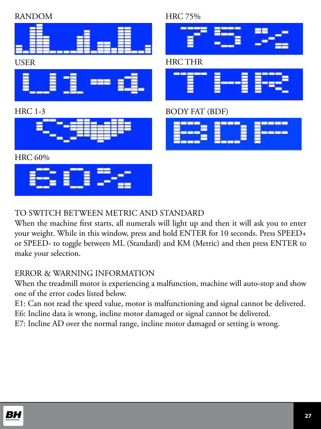  27 RANDOMUSERHRC 1-3HRC 60%HRC 75%HRC THRBODY FAT (BDF)TO SWITCH BETWEEN METRIC AND STANDARDWhen the machine rst starts, all numerals will light up and then it will ask you to enter your weight. While in this window, press and hold ENTER for 10 seconds. Press SPEED+ or SPEED- to toggle between ML (Standard) and KM (Metric) and then press ENTER to make your selection. ERROR &amp; WARNING INFORMATIONWhen the treadmill motor is experiencing a malfunction, machine will auto-stop and show one of the error codes listed below.E1: Can not read the speed value, motor is malfunctioning and signal cannot be delivered.E6: Incline data is wrong, incline motor damaged or signal cannot be delivered.E7: Incline AD over the normal range, incline motor damaged or setting is wrong.