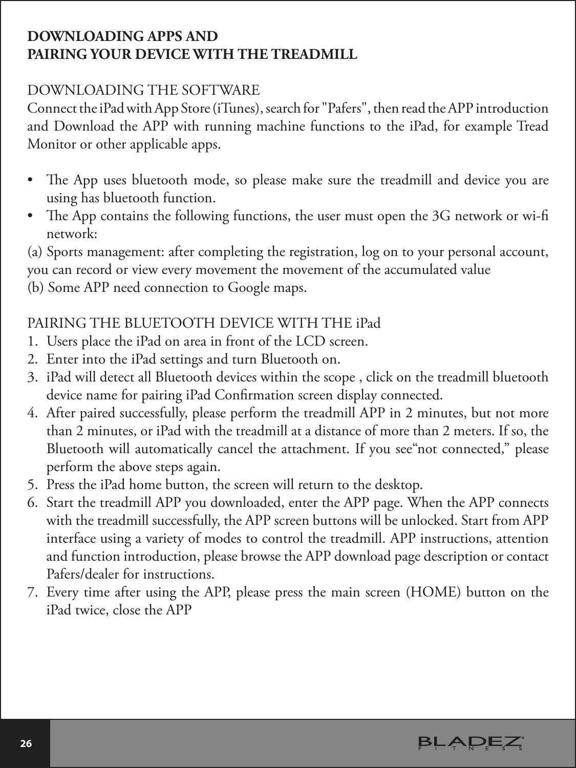  26 DOWNLOADING APPS AND PAIRING YOUR DEVICE WITH THE TREADMILLDOWNLOADING THE SOFTWAREConnect the iPad with App Store (iTunes), search for &quot;Pafers&quot;, then read the APP introduction and Download the APP with running machine functions to the iPad, for example Tread Monitor or other applicable apps.t e App uses bluetooth mode, so please make sure the treadmill and device you are using has bluetooth function.t e App contains the following functions, the user must open the 3G network or wi- network:(a) Sports management: after completing the registration, log on to your personal account, you can record or view every movement the movement of the accumulated value (b) Some APP need connection to Google maps.  PAIRING THE BLUETOOTH DEVICE WITH THE iPad 1. Users place the iPad on area in front of the LCD screen.2. Enter into the iPad settings and turn Bluetooth on.3. iPad will detect all Bluetooth devices within the scope , click on the treadmill bluetooth device name for pairing iPad Conrmation screen display connected.4. After paired successfully, please perform the treadmill APP in 2 minutes, but not more than 2 minutes, or iPad with the treadmill at a distance of more than 2 meters. If so, the Bluetooth will automatically cancel the attachment. If you see“not connected,” please perform the above steps again. 5. Press the iPad home button, the screen will return to the desktop.6. Start the treadmill APP you downloaded, enter the APP page. When the APP connects with the treadmill successfully, the APP screen buttons will be unlocked. Start from APP interface using a variety of modes to control the treadmill. APP instructions, attention and function introduction, please browse the APP download page description or contact 1BGFSTEFBMFSGPSJOTUSVDUJPOT7. Every time after using the APP, please press the main screen (HOME) button on the iPad twice, close the APP