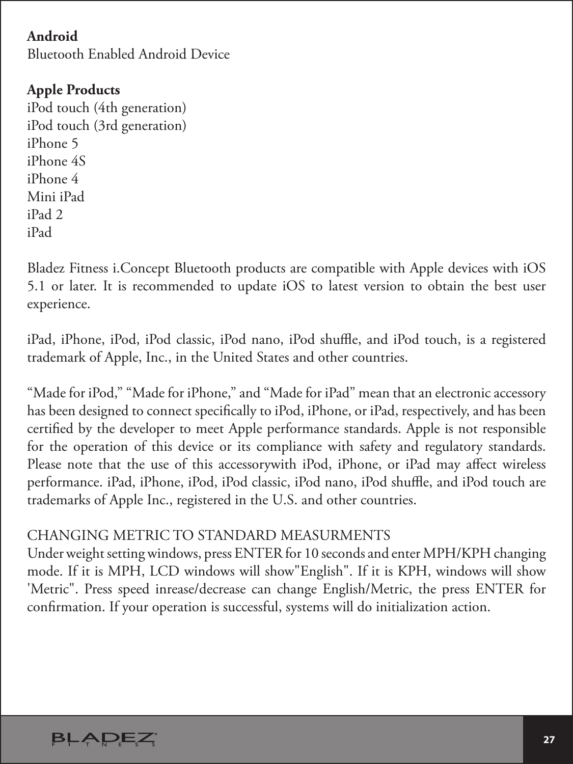  27 AndroidBluetooth Enabled Android DeviceApple ProductsiPod touch (4th generation)iPod touch (3rd generation)iPhone 5iPhone 4SiPhone 4Mini iPadiPad 2iPadBladez Fitness i.Concept Bluetooth products are compatible with Apple devices with iOS 5.1 or later. It is recommended to update iOS to latest version to obtain the best user experience.iPad, iPhone, iPod, iPod classic, iPod nano, iPod shue, and iPod touch, is a registered trademark of Apple, Inc., in the United States and other countries.“Made for iPod,” “Made for iPhone,” and “Made for iPad” mean that an electronic accessory has been designed to connect specically to iPod, iPhone, or iPad, respectively, and has been certied by the developer to meet Apple performance standards. Apple is not responsible for the operation of this device or its compliance with safety and regulatory standards. Please note that the use of this accessorywith iPod, iPhone, or iPad may aect wireless performance. iPad, iPhone, iPod, iPod classic, iPod nano, iPod shue, and iPod touch are trademarks of Apple Inc., registered in the U.S. and other countries.CHANGING METRIC TO STANDARD MEASURMENTS6OEFSXFJHIUTFUUJOHXJOEPXTQSFTT&amp;/5&amp;3GPSTFDPOETBOEFOUFS.1),1)DIBOHJOHmode. If it is MPH, LCD windows will show&quot;English&quot;. If it is KPH, windows will show h.FUSJD 1SFTT TQFFE JOSFBTFEFDSFBTF DBO DIBOHF &amp;OHMJTI.FUSJD UIF QSFTT &amp;/5&amp;3 GPSconrmation. If your operation is successful, systems will do initialization action.