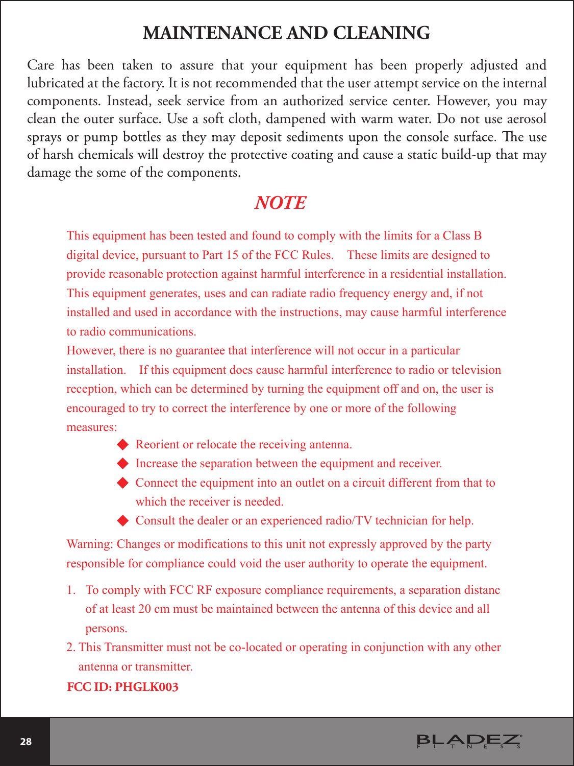  28 Care  has  been  taken  to  assure  that  your  equipment  has  been  properly  adjusted  and lubricated at the factory. It is not recommended that the user attempt service on the internal components. Instead, seek service from an authorized service center.  However,  you may clean the outer surface. Use a soft cloth, dampened with warm water. Do not use aerosol of harsh chemicals will destroy the protective coating and cause a static build-up that may damage the some of the components.MAINTENANCE AND CLEANINGThis equipment has been tested and found to comply with the limits for a Class B digital device, pursuant to Part 15 of the FCC Rules.    These limits are designed to provide reasonable protection against harmful interference in a residential installation.   This equipment generates, uses and can radiate radio frequency energy and, if not installed and used in accordance with the instructions, may cause harmful interference to radio communications. However, there is no guarantee that interference will not occur in a particular installation.    If this equipment does cause harmful interference to radio or television reception, which can be determined by turning the equipment off and on, the user is encouraged to try to correct the interference by one or more of the following measures: NOTE◆ Reorient or relocate the receiving antenna. ◆ Increase the separation between the equipment and receiver. ◆ Connect the equipment into an outlet on a circuit different from that to           which the receiver is needed. ◆ Consult the dealer or an experienced radio/TV technician for help.  Warning: Changes or modifications to this unit not expressly approved by the party responsible for compliance could void the user authority to operate the equipment.   1. To comply with FCC RF exposure compliance requirements, a separation distanc of at least 20 cm must be maintained between the antenna of this device and all persons. 2. This Transmitter must not be co-located or operating in conjunction with any other antenna or transmitter.   FCC ID: PHGLK003