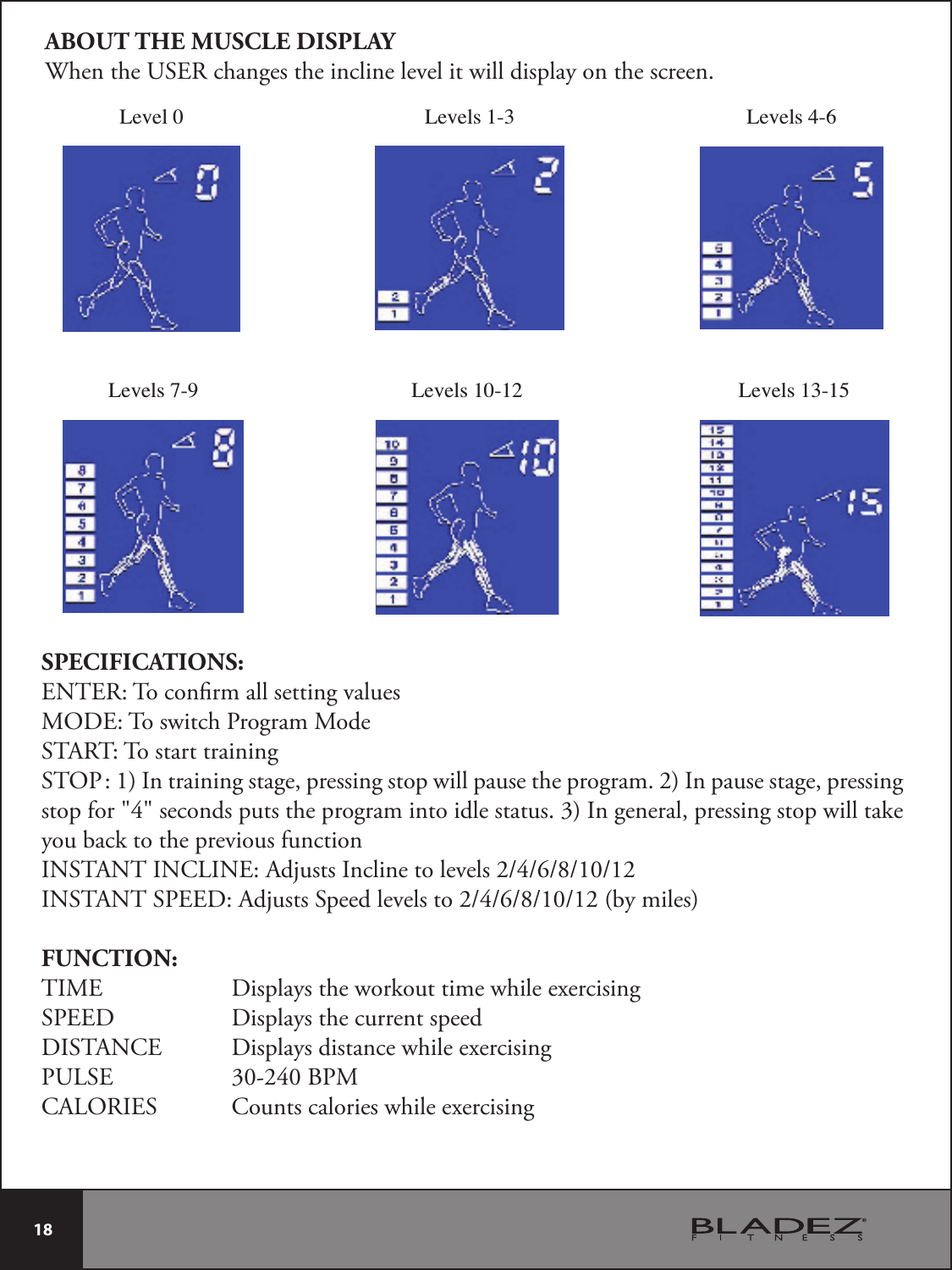  18 SPECIFICATIONS:ENTER: To conrm all setting valuesMODE: To switch Program ModeSTART: To start trainingSTOP : 1) In training stage, pressing stop will pause the program. 2) In pause stage, pressing stop for &quot;4&quot; seconds puts the program into idle status. 3) In general, pressing stop will take you back to the previous function*/45&quot;/5*/$-*/&amp;&quot;EKVTUT*ODMJOFUPMFWFMT*/45&quot;/541&amp;&amp;%&quot;EKVTUT4QFFEMFWFMTUPCZNJMFTFUNCTION:TIME     Displays the workout time while exercisingSPEED     Displays the current speedDISTANCE  Displays distance while exercisingPULSE    30-240 BPMCALORIES    Counts calories while exercisingABOUT THE MUSCLE DISPLAYWhen the USER changes the incline level it will display on the screen.Level 0Levels 7-9Levels 1-3Levels 10-12Levels 4-6Levels 13-15