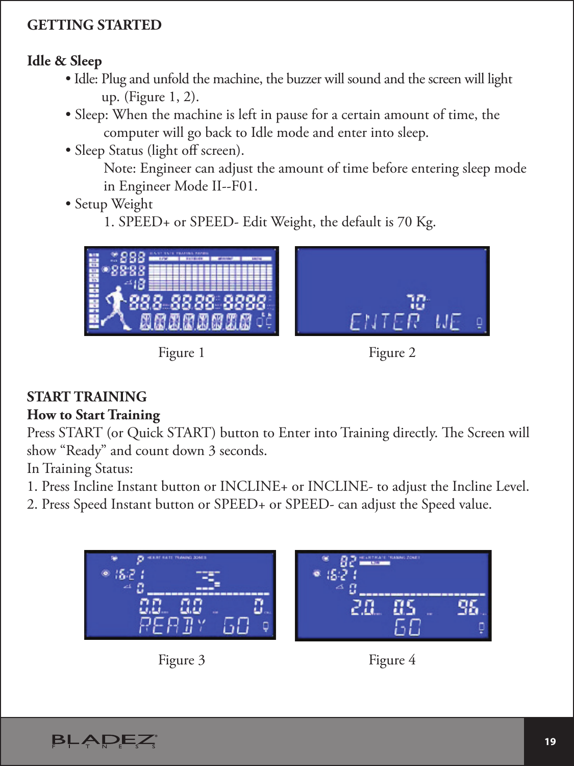  19 GETTING STARTEDIdle &amp; Sleep t*EMF1MVHBOEVOGPMEUIFNBDIJOFUIFCV[[FSXJMMTPVOEBOEUIFTDSFFOXJMMMJHIU                    up. (Figure 1, 2). t4MFFQ8IFOUIFNBDIJOFJTMFGUJOQBVTFGPSBDFSUBJOBNPVOUPGUJNFUIF     computer will go back to Idle mode and enter into sleep. t4MFFQ4UBUVTMJHIUPêTDSFFO    Note: Engineer can adjust the amount of time before entering sleep mode    in Engineer Mode II--F01. t4FUVQ8FJHIU    1. SPEED+ or SPEED- Edit Weight, the default is 70 Kg.START TRAININGHow to Start TrainingPress START (or Quick START) button to Enter into Training directly. e Screen willshow “Ready” and count down 3 seconds.In Training Status:1. Press Incline Instant button or INCLINE+ or INCLINE- to adjust the Incline Level.2. Press Speed Instant button or SPEED+ or SPEED- can adjust the Speed value.Figure 1Figure 3Figure 2Figure 4