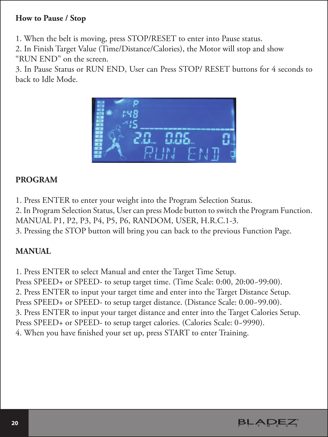  20 How to Pause / Stop8IFOUIFCFMUJTNPWJOHQSFTT45013&amp;4&amp;5UPFOUFSJOUP1BVTFTUBUVT*O&apos;JOJTI5BSHFU7BMVF5JNF%JTUBODF$BMPSJFTUIF.PUPSXJMMTUPQBOETIPX“RUN END” on the screen.*O1BVTF4UBUVTPS36/&amp;/%6TFSDBO1SFTT45013&amp;4&amp;5CVUUPOTGPSTFDPOETUPback to Idle Mode.PROGRAM1. Press ENTER to enter your weight into the Program Selection Status.2. In Program Selection Status, User can press Mode button to switch the Program Function.MANUAL P1, P2, P3, P4, P5, P6, RANDOM, USER, H.R.C.1-3. 3. Pressing the STOP button will bring you can back to the previous Function Page.MANUAL1. Press ENTER to select Manual and enter the Target Time Setup.Press SPEED+ or SPEED- to setup target time. (Time Scale: 0:00, 20:00~99:00).2. Press ENTER to input your target time and enter into the Target Distance Setup.Press SPEED+ or SPEED- to setup target distance. (Distance Scale: 0.00~99.00).3. Press ENTER to input your target distance and enter into the Target Calories Setup.Press SPEED+ or SPEED- to setup target calories. (Calories Scale: 0~9990).4. When you have nished your set up, press START to enter Training.