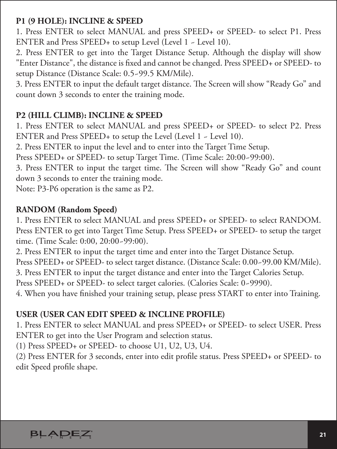  21 P1 (9 HOLE): INCLINE &amp; SPEED1. Press ENTER to select MANUAL and press SPEED+ or SPEED- to select P1. Press ENTER and Press SPEED+ to setup Level (Level 1 ~ Level 10).2. Press ENTER to get into the Target Distance Setup. Although the display will show &quot;Enter Distance&quot;, the distance is xed and cannot be changed. Press SPEED+ or SPEED- to TFUVQ%JTUBODF%JTUBODF4DBMF_,..JMF3. Press ENTER to input the default target distance. e Screen will show “Ready Go” and count down 3 seconds to enter the training mode.P2 (HILL CLIMB): INCLINE &amp; SPEED1. Press ENTER to select MANUAL and press SPEED+ or SPEED- to select P2. Press ENTER and Press SPEED+ to setup the Level (Level 1 ~ Level 10).2. Press ENTER to input the level and to enter into the Target Time Setup.Press SPEED+ or SPEED- to setup Target Time. (Time Scale: 20:00~99:00).3. Press ENTER to input the target time. e Screen will show “Ready Go” and count down 3 seconds to enter the training mode.Note: P3-P6 operation is the same as P2.RANDOM (Random Speed)1. Press ENTER to select MANUAL and press SPEED+ or SPEED- to select RANDOM. Press ENTER to get into Target Time Setup. Press SPEED+ or SPEED- to setup the target time. (Time Scale: 0:00, 20:00~99:00).2. Press ENTER to input the target time and enter into the Target Distance Setup.1SFTT41&amp;&amp;%PS41&amp;&amp;%UPTFMFDUUBSHFUEJTUBODF%JTUBODF4DBMF_,..JMF3. Press ENTER to input the target distance and enter into the Target Calories Setup.Press SPEED+ or SPEED- to select target calories. (Calories Scale: 0~9990).4. When you have nished your training setup, please press START to enter into Training.USER (USER CAN EDIT SPEED &amp; INCLINE PROFILE)1. Press ENTER to select MANUAL and press SPEED+ or SPEED- to select USER. Press ENTER to get into the User Program and selection status.(1) Press SPEED+ or SPEED- to choose U1, U2, U3, U4.(2) Press ENTER for 3 seconds, enter into edit prole status. Press SPEED+ or SPEED- to edit Speed prole shape.