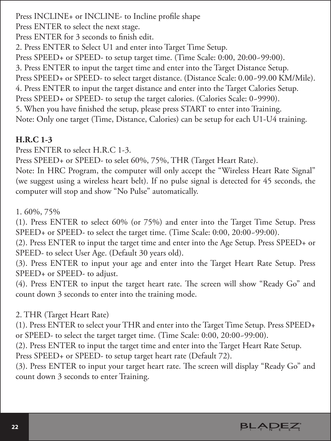  22 Press INCLINE+ or INCLINE- to Incline prole shapePress ENTER to select the next stage.Press ENTER for 3 seconds to nish edit.2. Press ENTER to Select U1 and enter into Target Time Setup.Press SPEED+ or SPEED- to setup target time. (Time Scale: 0:00, 20:00~99:00).3. Press ENTER to input the target time and enter into the Target Distance Setup.1SFTT41&amp;&amp;%PS41&amp;&amp;%UPTFMFDUUBSHFUEJTUBODF%JTUBODF4DBMF_,..JMF4. Press ENTER to input the target distance and enter into the Target Calories Setup.Press SPEED+ or SPEED- to setup the target calories. (Calories Scale: 0~9990).5. When you have nished the setup, please press START to enter into Training.Note: Only one target (Time, Distance, Calories) can be setup for each U1-U4 training. H.R.C 1-3Press ENTER to select H.R.C 1-3.Press SPEED+ or SPEED- to selet 60%, 75%, THR (Target Heart Rate).Note: In HRC Program, the computer will only accept the “Wireless Heart Rate Signal” (we suggest using a wireless heart belt). If no pulse signal is detected for 45 seconds, the computer will stop and show “No Pulse” automatically.1. 60%, 75%(1). Press ENTER to select 60% (or 75%) and enter into the Target Time Setup. Press SPEED+ or SPEED- to select the target time. (Time Scale: 0:00, 20:00~99:00).(2). Press ENTER to input the target time and enter into the Age Setup. Press SPEED+ or SPEED- to select User Age. (Default 30 years old).(3). Press ENTER to input your age and enter into the Target Heart Rate Setup. Press SPEED+ or SPEED- to adjust.(4). Press ENTER to input the target heart rate. e screen will show “Ready Go” and count down 3 seconds to enter into the training mode.2. THR (Target Heart Rate)(1). Press ENTER to select your THR and enter into the Target Time Setup. Press SPEED+ or SPEED- to select the target target time. (Time Scale: 0:00, 20:00~99:00).(2). Press ENTER to input the target time and enter into the Target Heart Rate Setup.Press SPEED+ or SPEED- to setup target heart rate (Default 72).(3). Press ENTER to input your target heart rate. e screen will display “Ready Go” and count down 3 seconds to enter Training.