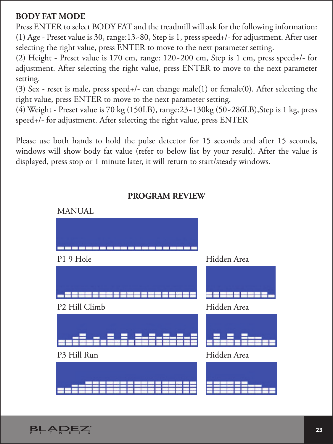  23 BODY FAT MODEPress ENTER to select BODY FAT and the treadmill will ask for the following information:&quot;HF1SFTFUWBMVFJTSBOHF_4UFQJTQSFTTTQFFEGPSBEKVTUNFOU&quot;GUFSVTFSselecting the right value, press ENTER to move to the next parameter setting.)FJHIU1SFTFUWBMVFJTDNSBOHF_DN4UFQJTDNQSFTTTQFFEGPSadjustment. After selecting the right value, press ENTER to move to the next parameter setting.4FYSFTFUJTNBMFQSFTTTQFFEDBODIBOHFNBMFPSGFNBMF&quot;GUFSTFMFDUJOHUIFright value, press ENTER to move to the next parameter setting.(4) Weight - Preset value is 70 kg (150LB), range:23~130kg (50~286LB),Step is 1 kg, press TQFFEGPSBEKVTUNFOU&quot;GUFSTFMFDUJOHUIFSJHIUWBMVFQSFTT&amp;/5&amp;3Please use both hands to hold the pulse detector for 15 seconds and after 15 seconds, windows will show body fat value (refer to below list by your result). After the value is EJTQMBZFEQSFTTTUPQPSNJOVUFMBUFSJUXJMMSFUVSOUPTUBSUTUFBEZXJOEPXTPROGRAM REVIEWMANUALP1 9 HoleP2 Hill ClimbP3 Hill RunHidden AreaHidden AreaHidden Area