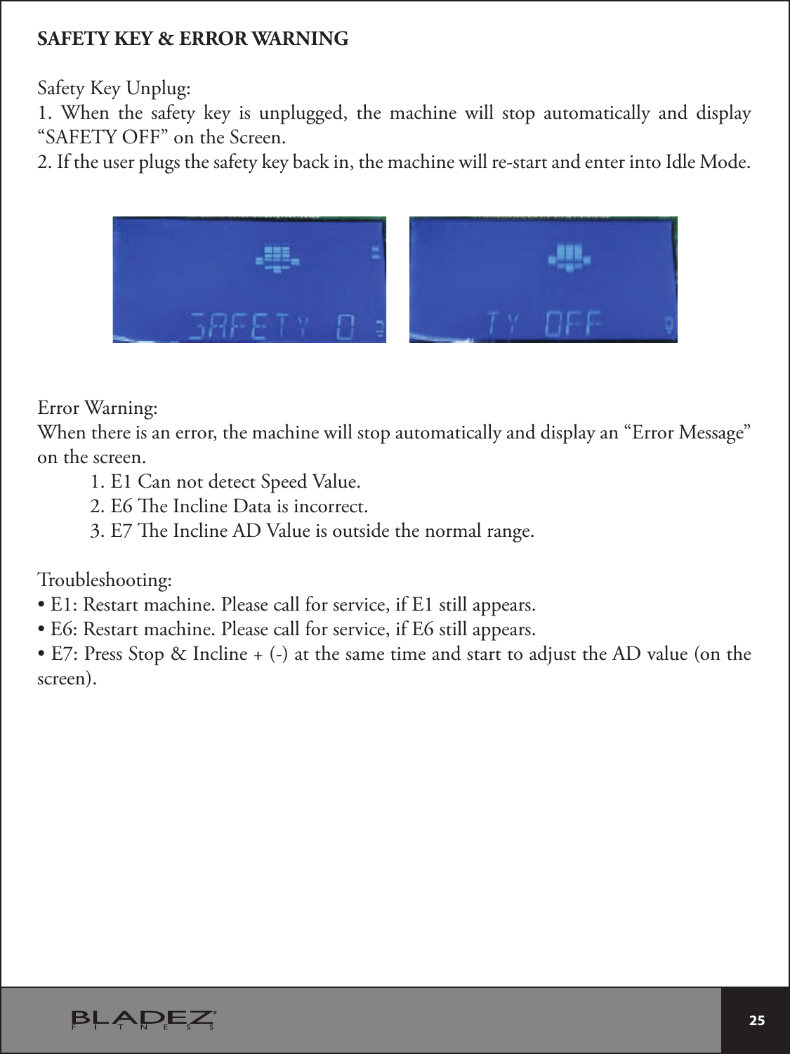  25 SAFETY KEY &amp; ERROR WARNINGSafety Key Unplug:1. When the safety key is unplugged, the machine will stop automatically and display “SAFETY OFF” on the Screen.2. If the user plugs the safety key back in, the machine will re-start and enter into Idle Mode.Error Warning:When there is an error, the machine will stop automatically and display an “Error Message” on the screen.1. E1 Can not detect Speed Value.2. E6 e Incline Data is incorrect.3. E7 e Incline AD Value is outside the normal range.Troubleshooting:t&amp;3FTUBSUNBDIJOF1MFBTFDBMMGPSTFSWJDFJG&amp;TUJMMBQQFBSTt&amp;3FTUBSUNBDIJOF1MFBTFDBMMGPSTFSWJDFJG&amp;TUJMMBQQFBSTt&amp;1SFTT4UPQ*ODMJOFBUUIFTBNFUJNFBOETUBSUUPBEKVTUUIF&quot;%WBMVFPOUIFscreen).