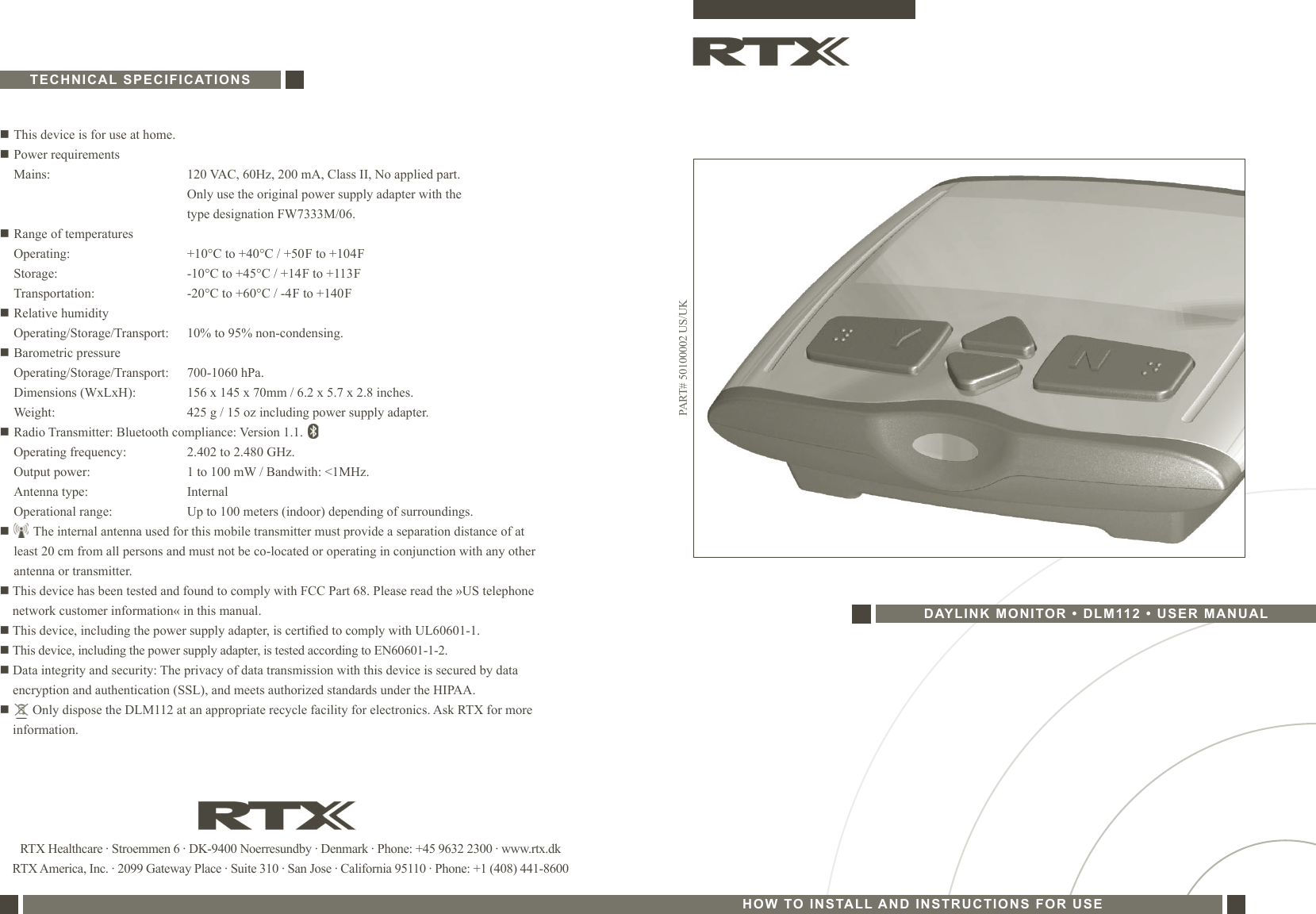 RTX Healthcare · Stroemmen 6 · DK-9400 Noerresundby · Denmark · Phone: +45 9632 2300 · www.rtx.dkRTX America, Inc. · 2099 Gateway Place · Suite 310 · San Jose · California 95110 · Phone: +1 (408) 441-8600n This device is for use at home.n Power requirements  Mains:  120 VAC, 60Hz, 200 mA, Class II, No applied part.    Only use the original power supply adapter with the     type designation FW7333M/06.n Range of temperatures  Operating:   +10°C to +40°C / +50 F to +104 F  Storage:   -10°C to +45°C / +14 F to +113 F  Transportation:   -20°C to +60°C / -4 F to +140 Fn Relative humidity   Operating/Storage/Transport:  10% to 95% non-condensing.n Barometric pressure   Operating/Storage/Transport:  700-1060 hPa.  Dimensions (WxLxH):  156 x 145 x 70mm / 6.2 x 5.7 x 2.8 inches.  Weight:  425 g / 15 oz including power supply adapter.n Radio Transmitter: Bluetooth compliance: Version 1.1.    Operating frequency:  2.402 to 2.480 GHz.   Output power:  1 to 100 mW / Bandwith: &lt;1MHz.   Antenna type:  Internal   Operational range:  Up to 100 meters (indoor) depending of surroundings.n       The internal antenna used for this mobile transmitter must provide a separation distance of at     least 20 cm from all persons and must not be co-located or operating in conjunction with any other    antenna or transmitter.n   This device has been tested and found to comply with FCC Part 68. Please read the »US telephone network customer information« in this manual.n  This device, including the power supply adapter, is certied to comply with UL60601-1.n  This device, including the power supply adapter, is tested according to EN60601-1-2.n   Data integrity and security: The privacy of data transmission with this device is secured by data encryption and authentication (SSL), and meets authorized standards under the HIPAA.n         Only dispose the DLM112 at an appropriate recycle facility for electronics. Ask RTX for more information.TECHNICAL SPECIFICATIONSPART# 50100002 US/UKHOW TO INSTALL AND INSTRUCTIONS FOR USEDAYLINK MONITOR • DLM112 • USER MANUAL