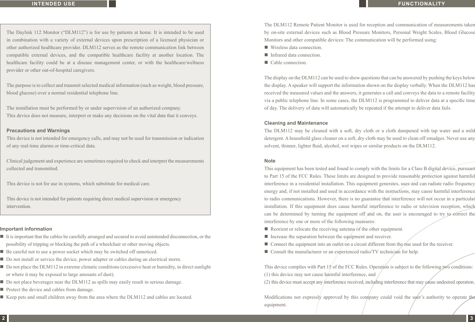 The Daylink 112 Monitor (“DLM112”) is for use by patients at home. It is intended to be used in  combination  with  a  variety  of  external  devices  upon  prescription  of  a  licensed  physician  or other authorized healthcare provider. DLM112 serves as the remote communication link between compatible  external  devices,  and  the  compatible  healthcare  facility  at  another  location.  The healthcare  facility  could  be  at  a  disease  management  center,  or  with  the  healthcare/wellness provider or other out-of-hospital caregivers.The purpose is to collect and transmit selected medical information (such as weight, blood pressure, blood glucose) over a normal residential telephone line.The installation must be performed by or under supervision of an authorized company.This device does not measure, interpret or make any decisions on the vital data that it conveys.Precautions and WarningsThis device is not intended for emergency calls, and may not be used for transmission or indication of any real-time alarms or time-critical data.Clinical judgement and experience are sometimes required to check and interpret the measurements collected and transmitted.This device is not for use in systems, which substitute for medical care.This device is not intended for patients requiring direct medical supervision or emergency intervention.Important informationn   It is important that the cables be carefully arranged and secured to avoid unintended disconnection, or the possibility of tripping or blocking the path of a wheelchair or other moving objects. n   Be careful not to use a power socket which may be switched off unnoticed. n    Do not install or service the device, power adapter or cables during an electrical storm.n   Do not place the DLM112 in extreme climatic conditions (excessive heat or humidity, in direct sunlight or where it may be exposed to large amounts of dust). n   Do not place beverages near the DLM112 as spills may easily result in serious damage.n   Protect the device and cables from damage.n   Keep pets and small children away from the area where the DLM112 and cables are located.The DLM112 Remote Patient Monitor is used for reception and communication of measurements taken by on-site  external  devices  such as  Blood  Pressure  Monitors, Personal Weight Scales,  Blood  Glucose Monitors and other compatible devices: The communication will be performed using:n   Wireless data connection.n   Infrared data connection.n   Cable connection.The display on the DLM112 can be used to show questions that can be answered by pushing the keys below the display. A speaker will support the information shown on the display verbally. When the DLM112 has received the measured values and the answers, it generates a call and conveys the data to a remote facility via a public telephone line. In some cases, the DLM112 is programmed to deliver data at a specic time of day. The delivery of data will automatically be repeated if the attempt to deliver data fails.Cleaning and MaintenanceThe  DLM112  may  be  cleaned  with  a  soft,  dry  cloth  or  a  cloth  dampened  with  tap  water  and  a  mild detergent. A household glass cleaner on a soft, dry cloth may be used to clean off smudges. Never use any solvent, thinner, lighter uid, alcohol, wet wipes or similar products on the DLM112.NoteThis equipment has been tested and found to comply with the limits for a Class B digital device, pursuant to Part 15 of the FCC Rules. These limits are designed to provide reasonable protection against harmful interference in a residential installation. This equipment generates, uses and can radiate radio frequency energy and, if not installed and used in accordance with the instructions, may cause harmful interference to radio communications. However, there is no guarantee that interference will not occur in a particular installation.  If  this  equipment  does  cause  harmful  interference  to  radio  or  television  reception,  which can  be  determined  by  turning  the  equipment  off  and  on,  the  user  is  encouraged  to  try  to  correct  the interference by one or more of the following measures:n   Reorient or relocate the receiving antenna of the other equipment.n   Increase the separation between the equipment and receiver.n    Connect the equipment into an outlet on a circuit different from the one used for the receiver.n    Consult the manufacturer or an experienced radio/TV technician for help.This device complies with Part 15 of the FCC Rules. Operation is subject to the following two conditions:(1) this device may not cause harmful interference, and(2)  this device must accept any interference received, including interference that may cause undesired operation.Modications  not  expressly  approved  by  this  company  could  void  the  user’s authority  to  operate  the equipment.INTENDED USE FUNCTIONALITY2 3