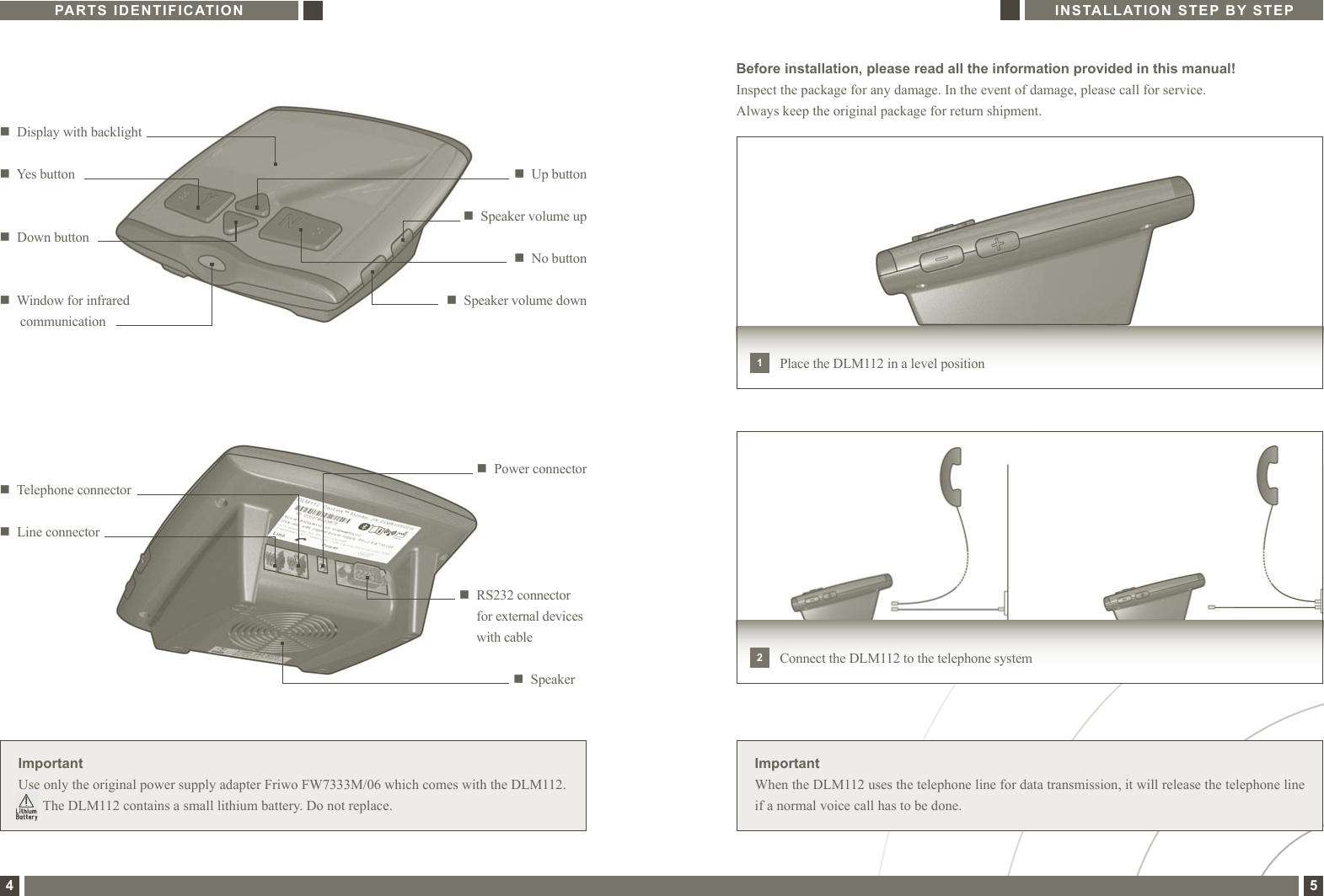 PARTS IDENTIFICATION INSTALLATION STEP BY STEP4 5Before installation, please read all the information provided in this manual!Inspect the package for any damage. In the event of damage, please call for service. Always keep the original package for return shipment.ImportantWhen the DLM112 uses the telephone line for data transmission, it will release the telephone line if a normal voice call has to be done.ImportantUse only the original power supply adapter Friwo FW7333M/06 which comes with the DLM112.        The DLM112 contains a small lithium battery. Do not replace.n   Down buttonn   No buttonn   Display with backlightn   Up buttonn   Yes buttonn   Speaker volume upn   Speaker volume downn   Window for infrared  communicationn   Power connectorn   Speakern   Telephone connectorn  Line connectorn   RS232 connector for external devices with cablePlace the DLM112 in a level position1Connect the DLM112 to the telephone system2