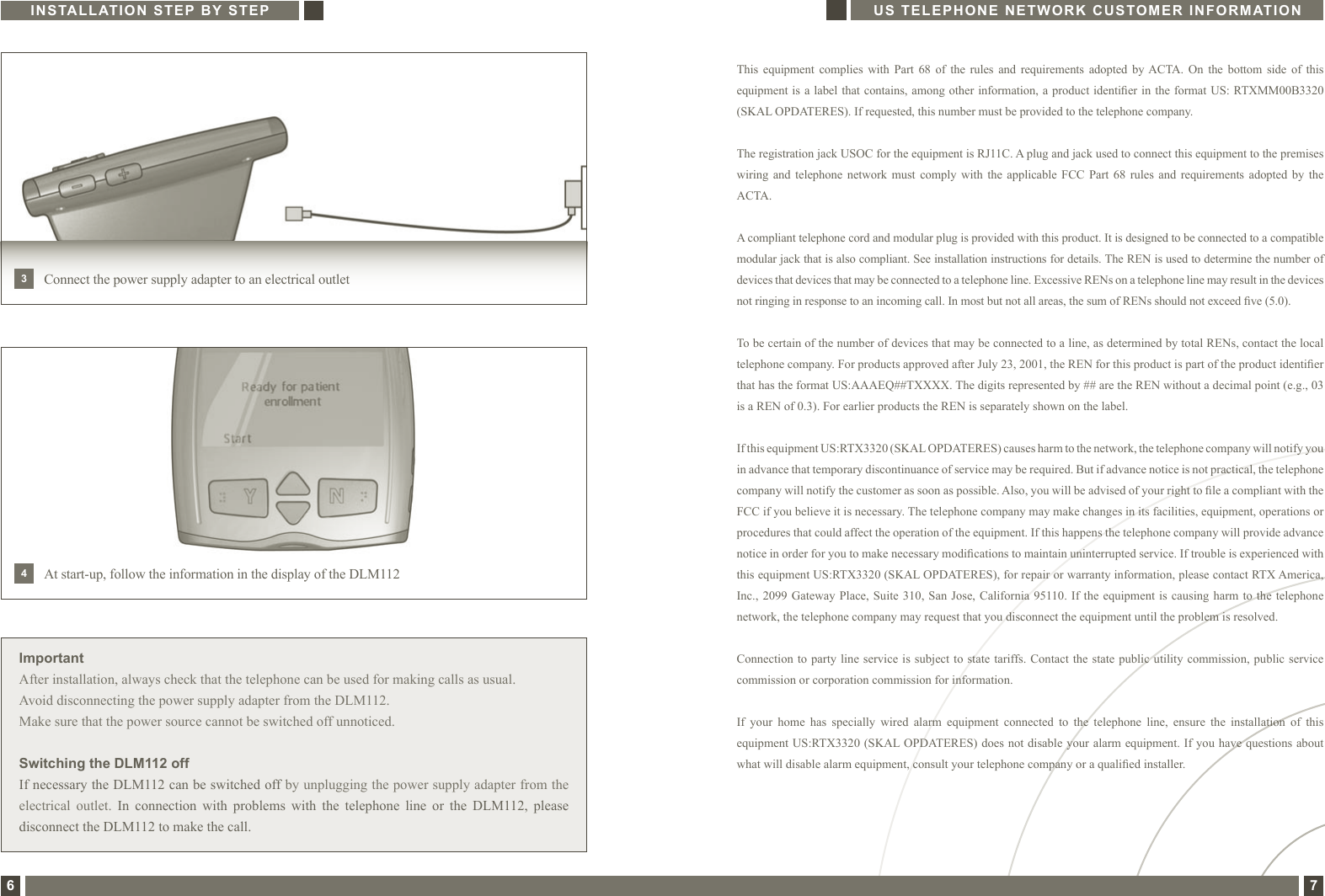 This  equipment  complies  with  Part  68  of  the  rules  and  requirements  adopted  by ACTA.  On  the  bottom  side  of  this equipment is a label that contains, among other information, a product identier in the format US: RTXMM00B3320 (SKAL OPDATERES). If requested, this number must be provided to the telephone company. The registration jack USOC for the equipment is RJ11C. A plug and jack used to connect this equipment to the premises wiring and  telephone  network must  comply  with  the  applicable FCC  Part  68  rules  and  requirements adopted  by  the ACTA.A compliant telephone cord and modular plug is provided with this product. It is designed to be connected to a compatible modular jack that is also compliant. See installation instructions for details. The REN is used to determine the number of devices that devices that may be connected to a telephone line. Excessive RENs on a telephone line may result in the devices not ringing in response to an incoming call. In most but not all areas, the sum of RENs should not exceed ve (5.0).To be certain of the number of devices that may be connected to a line, as determined by total RENs, contact the local telephone company. For products approved after July 23, 2001, the REN for this product is part of the product identier that has the format US:AAAEQ##TXXXX. The digits represented by ## are the REN without a decimal point (e.g., 03 is a REN of 0.3). For earlier products the REN is separately shown on the label.If this equipment US:RTX3320 (SKAL OPDATERES) causes harm to the network, the telephone company will notify you in advance that temporary discontinuance of service may be required. But if advance notice is not practical, the telephone company will notify the customer as soon as possible. Also, you will be advised of your right to le a compliant with the FCC if you believe it is necessary. The telephone company may make changes in its facilities, equipment, operations or procedures that could affect the operation of the equipment. If this happens the telephone company will provide advance notice in order for you to make necessary modications to maintain uninterrupted service. If trouble is experienced with this equipment US:RTX3320 (SKAL OPDATERES), for repair or warranty information, please contact RTX America, Inc., 2099  Gateway Place,  Suite 310,  San Jose,  California 95110. If the equipment  is causing  harm to  the telephone network, the telephone company may request that you disconnect the equipment until the problem is resolved.Connection to party  line service  is subject  to state tariffs. Contact  the state  public utility commission, public service commission or corporation commission for information.If  your  home  has  specially  wired  alarm  equipment  connected  to  the  telephone  line,  ensure  the  installation  of  this equipment US:RTX3320 (SKAL OPDATERES) does not disable your alarm equipment. If you have questions about what will disable alarm equipment, consult your telephone company or a qualied installer.INSTALLATION STEP BY STEP US TELEPHONE NETWORK CUSTOMER INFORMATION6 7ImportantAfter installation, always check that the telephone can be used for making calls as usual.Avoid disconnecting the power supply adapter from the DLM112.Make sure that the power source cannot be switched off unnoticed. Switching the DLM112 offIf necessary the DLM112 can be switched off by unplugging the power supply adapter from the electrical  outlet.  In  connection  with  problems  with  the  telephone  line  or  the  DLM112,  please disconnect the DLM112 to make the call.Connect the power supply adapter to an electrical outlet3At start-up, follow the information in the display of the DLM1124