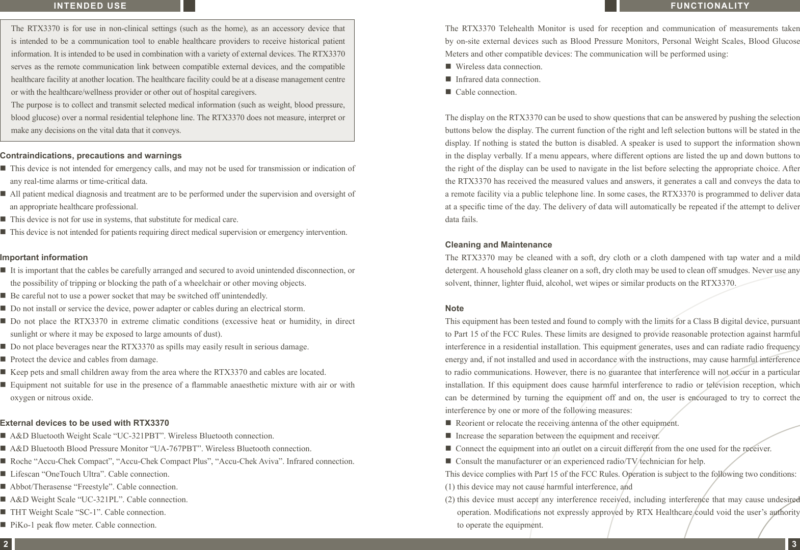  The  RTX3370  is  for  use  in  non-clinical  settings  (such  as  the  home),  as  an  accessory  device  that is intended  to be a  communication  tool  to  enable healthcare providers  to receive  historical  patient information. It is intended to be used in combination with a variety of external devices. The RTX3370 serves as the remote communication link between compatible external devices, and the compatible healthcare facility at another location. The healthcare facility could be at a disease management centre or with the healthcare/wellness provider or other out of hospital caregivers.The purpose is to collect and transmit selected medical information (such as weight, blood pressure, blood glucose) over a normal residential telephone line. The RTX3370 does not measure, interpret or make any decisions on the vital data that it conveys.Important informationn   It is important that the cables be carefully arranged and secured to avoid unintended disconnection, or the possibility of tripping or blocking the path of a wheelchair or other moving objects. n   Be careful not to use a power socket that may be switched off unintendedly.n    Do not install or service the device, power adapter or cables during an electrical storm.n   Do  not  place  the  RTX3370  in  extreme  climatic  conditions  (excessive  heat  or  humidity,  in  direct sunlight or where it may be exposed to large amounts of dust). n   Do not place beverages near the RTX3370 as spills may easily result in serious damage.n   Protect the device and cables from damage.n   Keep pets and small children away from the area where the RTX3370 and cables are located.n   Equipment not suitable for use in the presence of a ammable anaesthetic mixture with air or with oxygen or nitrous oxide.INTENDED USE2Contraindications, precautions and warningsn     This device is not intended for emergency calls, and may not be used for transmission or indication of any real-time alarms or time-critical data.n     All patient medical diagnosis and treatment are to be performed under the supervision and oversight of an appropriate healthcare professional.n   This device is not for use in systems, that substitute for medical care. n   This device is not intended for patients requiring direct medical supervision or emergency intervention.External devices to be used with RTX3370n   A&amp;D Bluetooth Weight Scale “UC-321PBT”. Wireless Bluetooth connection.n   A&amp;D Bluetooth Blood Pressure Monitor “UA-767PBT”. Wireless Bluetooth connection.n   Roche “Accu-Chek Compact”, “Accu-Chek Compact Plus”, “Accu-Chek Aviva”. Infrared connection.n   Lifescan “OneTouch Ultra”. Cable connection.n   Abbot/Therasense “Freestyle”. Cable connection.n   A&amp;D Weight Scale “UC-321PL”. Cable connection. n   THT Weight Scale “SC-1”. Cable connection.n   PiKo-1 peak ow meter. Cable connection.FUNCTIONALITY3The  RTX3370  Telehealth  Monitor  is  used  for  reception  and  communication  of  measurements  takenby on-site  external devices such  as  Blood Pressure Monitors,  Personal Weight Scales, Blood  GlucoseMeters and other compatible devices: The communication will be performed using:n   Wireless data connection.n   Infrared data connection.n   Cable connection.The display on the RTX3370 can be used to show questions that can be answered by pushing the selection buttons below the display. The current function of the right and left selection buttons will be stated in the display. If nothing is stated the button is disabled. A speaker is used to support the information shown in the display verbally. If a menu appears, where different options are listed the up and down buttons to the right of the display can be used to navigate in the list before selecting the appropriate choice. After the RTX3370 has received the measured values and answers, it generates a call and conveys the data to a remote facility via a public telephone line. In some cases, the RTX3370 is programmed to deliver data at a specic time of the day. The delivery of data will automatically be repeated if the attempt to deliver data fails.Cleaning and MaintenanceThe  RTX3370  may be  cleaned  with  a  soft, dry  cloth or  a cloth  dampened with  tap  water  and  a mild detergent. A household glass cleaner on a soft, dry cloth may be used to clean off smudges. Never use any solvent, thinner, lighter uid, alcohol, wet wipes or similar products on the RTX3370.NoteThis equipment has been tested and found to comply with the limits for a Class B digital device, pursuant to Part 15 of the FCC Rules. These limits are designed to provide reasonable protection against harmful interference in a residential installation. This equipment generates, uses and can radiate radio frequency energy and, if not installed and used in accordance with the instructions, may cause harmful interference to radio communications. However, there is no guarantee that interference will not occur in a particular installation.  If  this  equipment does  cause harmful  interference to  radio or  television reception,  which can  be  determined  by  turning  the  equipment  off  and  on,  the  user  is  encouraged  to  try to  correct  the interference by one or more of the following measures:n   Reorient or relocate the receiving antenna of the other equipment.n   Increase the separation between the equipment and receiver.n    Connect the equipment into an outlet on a circuit different from the one used for the receiver.n    Consult the manufacturer or an experienced radio/TV technician for help.This device complies with Part 15 of the FCC Rules. Operation is subject to the following two conditions:(1) this device may not cause harmful interference, and(2)  this device must accept any interference received, including interference that  may  cause  undesired operation. Modications not expressly approved by RTX Healthcare could void the user’s authority to operate the equipment.