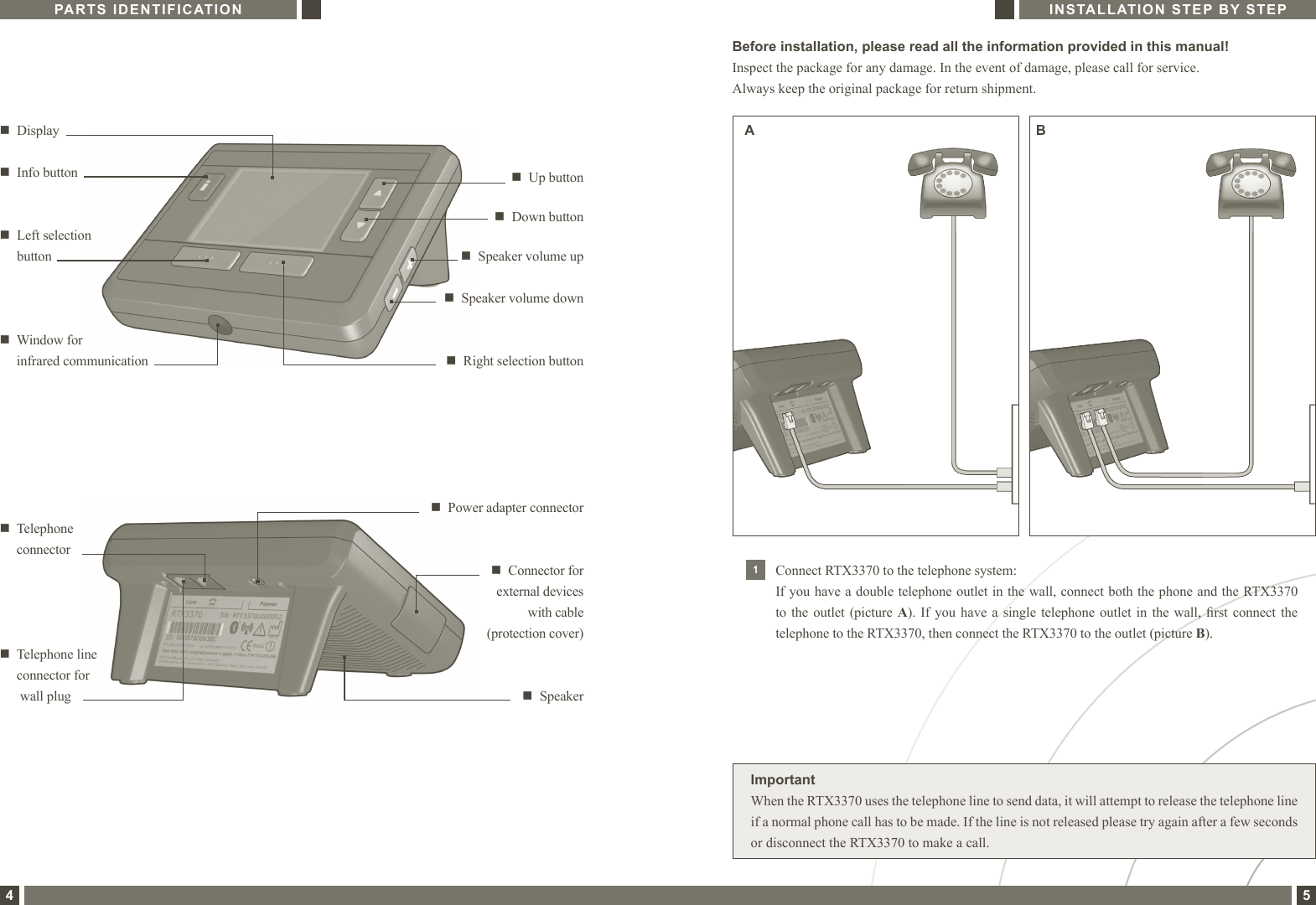 PARTS IDENTIFICATION4INSTALLATION STEP BY STEP5Before installation, please read all the information provided in this manual!Inspect the package for any damage. In the event of damage, please call for service. Always keep the original package for return shipment.1Connect RTX3370 to the telephone system:If you have a double telephone outlet in the wall, connect both the phone and the RTX3370 to the outlet (picture A). If you  have  a  single telephone outlet in the wall, rst connect the telephone to the RTX3370, then connect the RTX3370 to the outlet (picture B).ImportantWhen the RTX3370 uses the telephone line to send data, it will attempt to release the telephone line if a normal phone call has to be made. If the line is not released please try again after a few seconds or disconnect the RTX3370 to make a call.A Bn   Down buttonn   Right selection buttonn   Displayn   Up buttonn   Left selection  button n   Speaker volume upn   Speaker volume downn   Window for  infrared communicationn  Power adapter connectorn   Telephone  connectorn  Connector for external devices  with cable  (protection cover)n  Info buttonn   Telephone line connector for  wall plug n   Speaker