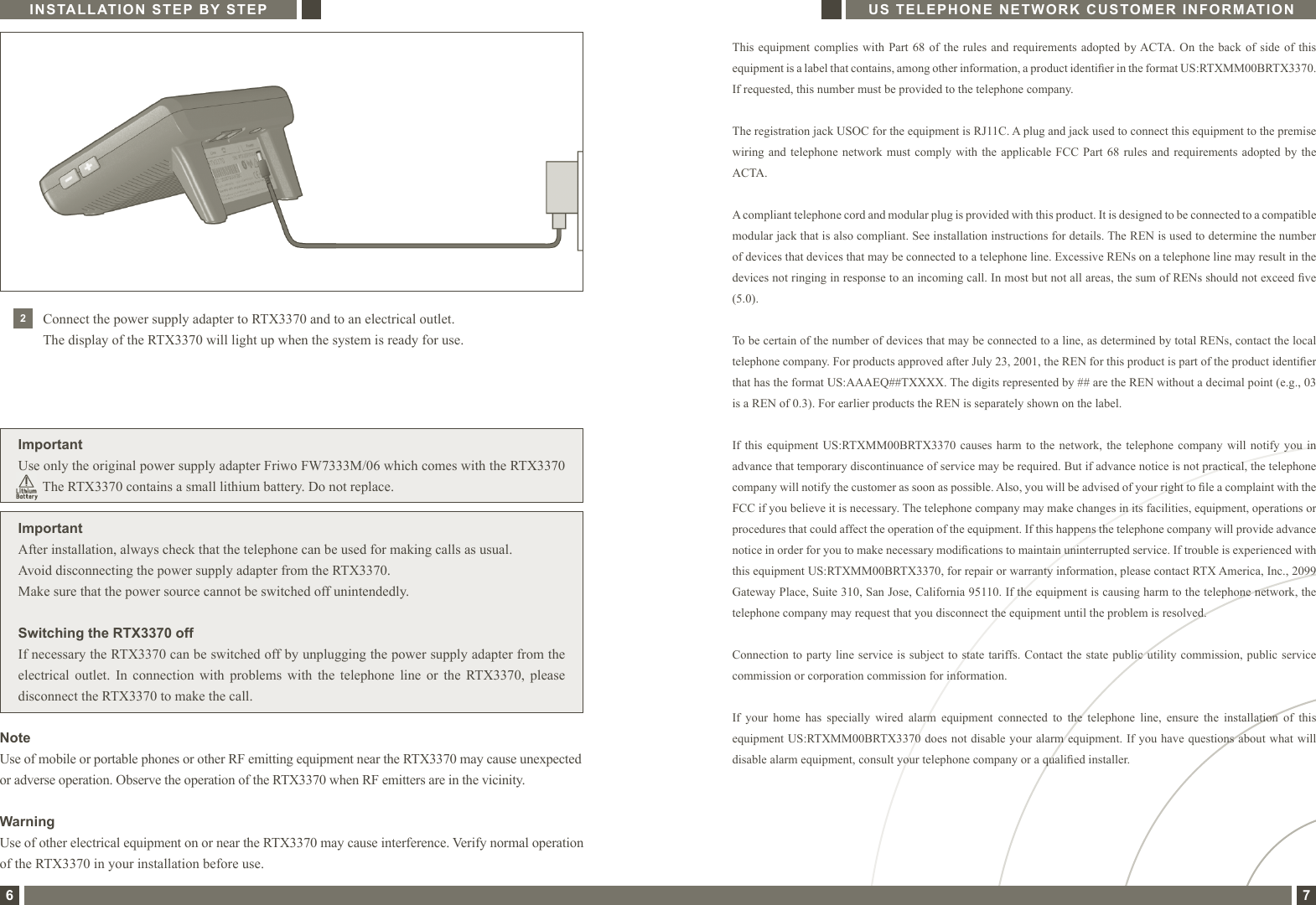 This equipment complies with Part 68 of the rules and  requirements  adopted  by ACTA. On the back of side of this equipment is a label that contains, among other information, a product identier in the format US:RTXMM00BRTX3370.If requested, this number must be provided to the telephone company.The registration jack USOC for the equipment is RJ11C. A plug and jack used to connect this equipment to the premise wiring and telephone network must comply with  the  applicable  FCC  Part  68  rules  and  requirements  adopted  by  the ACTA.A compliant telephone cord and modular plug is provided with this product. It is designed to be connected to a compatible modular jack that is also compliant. See installation instructions for details. The REN is used to determine the number of devices that devices that may be connected to a telephone line. Excessive RENs on a telephone line may result in the devices not ringing in response to an incoming call. In most but not all areas, the sum of RENs should not exceed ve (5.0).To be certain of the number of devices that may be connected to a line, as determined by total RENs, contact the local telephone company. For products approved after July 23, 2001, the REN for this product is part of the product identier that has the format US:AAAEQ##TXXXX. The digits represented by ## are the REN without a decimal point (e.g., 03 is a REN of 0.3). For earlier products the REN is separately shown on the label.If this  equipment  US:RTXMM00BRTX3370 causes harm  to  the  network,  the telephone  company will  notify you  in advance that temporary discontinuance of service may be required. But if advance notice is not practical, the telephone company will notify the customer as soon as possible. Also, you will be advised of your right to le a complaint with the FCC if you believe it is necessary. The telephone company may make changes in its facilities, equipment, operations or procedures that could affect the operation of the equipment. If this happens the telephone company will provide advance notice in order for you to make necessary modications to maintain uninterrupted service. If trouble is experienced with this equipment US:RTXMM00BRTX3370, for repair or warranty information, please contact RTX America, Inc., 2099 Gateway Place, Suite 310, San Jose, California 95110. If the equipment is causing harm to the telephone network, the telephone company may request that you disconnect the equipment until the problem is resolved.Connection to party  line  service is subject to state  tariffs. Contact the  state  public utility commission, public  servicecommission or corporation commission for information.If  your  home  has  specially  wired  alarm  equipment  connected  to  the  telephone  line,  ensure  the  installation  of  this equipment US:RTXMM00BRTX3370 does not disable your alarm equipment. If you have  questions about what will disable alarm equipment, consult your telephone company or a qualied installer.US TELEPHONE NETWORK CUSTOMER INFORMATION7INSTALLATION STEP BY STEP6ImportantAfter installation, always check that the telephone can be used for making calls as usual.Avoid disconnecting the power supply adapter from the RTX3370.Make sure that the power source cannot be switched off unintendedly.Switching the RTX3370 offIf necessary the RTX3370 can be switched off by unplugging the power supply adapter from theelectrical  outlet.  In  connection  with  problems  with  the  telephone  line  or  the  RTX3370,  pleasedisconnect the RTX3370 to make the call.2Connect the power supply adapter to RTX3370 and to an electrical outlet.  The display of the RTX3370 will light up when the system is ready for use.ImportantUse only the original power supply adapter Friwo FW7333M/06 which comes with the RTX3370        The RTX3370 contains a small lithium battery. Do not replace.NoteUse of mobile or portable phones or other RF emitting equipment near the RTX3370 may cause unexpected or adverse operation. Observe the operation of the RTX3370 when RF emitters are in the vicinity.WarningUse of other electrical equipment on or near the RTX3370 may cause interference. Verify normal operation of the RTX3370 in your installation before use.