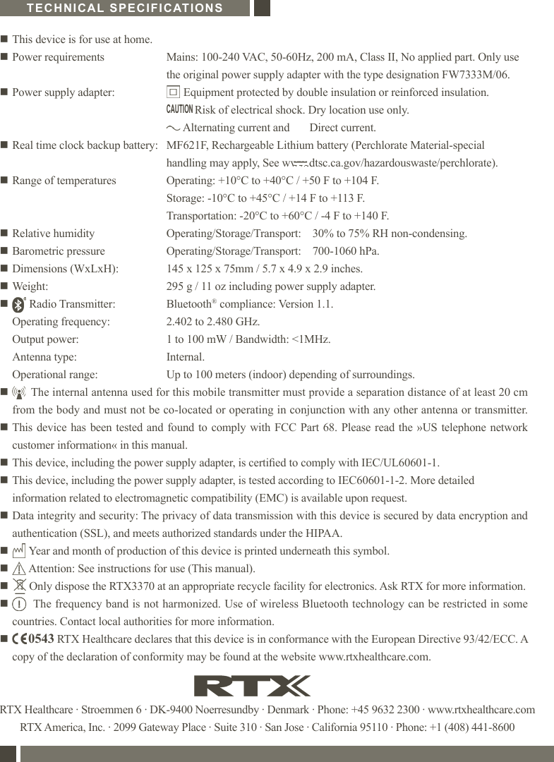RTX Healthcare · Stroemmen 6 · DK-9400 Noerresundby · Denmark · Phone: +45 9632 2300 · www.rtxhealthcare.comRTX America, Inc. · 2099 Gateway Place · Suite 310 · San Jose · California 95110 · Phone: +1 (408) 441-8600n This device is for use at home.n Power requirements  Mains: 100-240 VAC, 50-60Hz, 200 mA, Class II, No applied part. Only use  the original power supply adapter with the type designation FW7333M/06.n Power supply adapter:        Equipment protected by double insulation or reinforced insulation.            Risk of electrical shock. Dry location use only.        Alternating current and       Direct current.n Real time clock backup battery:   MF621F, Rechargeable Lithium battery (Perchlorate Material-special     handling may apply, See www.dtsc.ca.gov/hazardouswaste/perchlorate).n Range of temperatures  Operating: +10°C to +40°C / +50 F to +104 F.  Storage: -10°C to +45°C / +14 F to +113 F.  Transportation: -20°C to +60°C / -4 F to +140 F.n Relative humidity  Operating/Storage/Transport:    30% to 75% RH non-condensing.n Barometric pressure  Operating/Storage/Transport:    700-1060 hPa.n Dimensions (WxLxH):  145 x 125 x 75mm / 5.7 x 4.9 x 2.9 inches.n Weight:  295 g / 11 oz including power supply adapter.n       Radio Transmitter:   Bluetooth® compliance: Version 1.1.    Operating frequency:  2.402 to 2.480 GHz.   Output power:  1 to 100 mW / Bandwidth: &lt;1MHz.   Antenna type:  Internal.   Operational range:  Up to 100 meters (indoor) depending of surroundings.n       The internal antenna used for this mobile transmitter must provide a separation distance of at least 20 cm  from the body and must not be co-located or operating in conjunction with any other antenna or transmitter.n This device has been tested and found to comply with FCC Part 68. Please read the »US telephone network  customer information« in this manual.n This device, including the power supply adapter, is certied to comply with IEC/UL60601-1.n  This device, including the power supply adapter, is tested according to IEC60601-1-2. More detailed information related to electromagnetic compatibility (EMC) is available upon request.n  Data integrity and security: The privacy of data transmission with this device is secured by data encryption and authentication (SSL), and meets authorized standards under the HIPAA.n       Year and month of production of this device is printed underneath this symbol.n       Attention: See instructions for use (This manual).n       Only dispose the RTX3370 at an appropriate recycle facility for electronics. Ask RTX for more information.n        The frequency band is not harmonized. Use of wireless Bluetooth technology can be restricted in some countries. Contact local authorities for more information.n        0543 RTX Healthcare declares that this device is in conformance with the European Directive 93/42/ECC. A copy of the declaration of conformity may be found at the website www.rtxhealthcare.com.TECHNICAL SPECIFICATIONSCAUTION