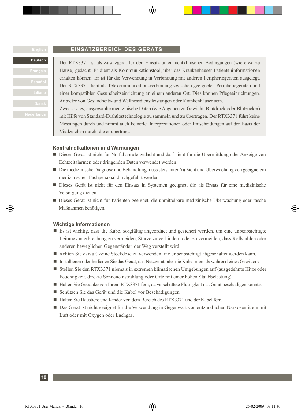 DanskItalianoEspañolFrançaisDeutschEnglishNederlands10 Der RTX3371 ist als Zusatzgerät für den Einsatz unter nichtklinischen Bedingungen (wie etwa zu Hause) gedacht. Er dient als Kommunikationstool, über das Krankenhäuser Patienteninformationen erhalten können. Er ist für die Verwendung in Verbindung mit anderen Peripheriegeräten ausgelegt. Der RTX3371 dient als Telekommunikationsverbindung zwischen geeigneten Peripheriegeräten und einer kompatiblen Gesundheitseinrichtung an einem anderen Ort. Dies können Pegeeinrichtungen, Anbieter von Gesundheits- und Wellnessdienstleistungen oder Krankenhäuser sein.Zweck ist es, ausgewählte medizinische Daten (wie Angaben zu Gewicht, Blutdruck oder Blutzucker) mit Hilfe von Standard-Drahtlostechnologie zu sammeln und zu übertragen. Der RTX3371 führt keine Messungen durch und nimmt auch keinerlei Interpretationen oder Entscheidungen auf der Basis der Vitalzeichen durch, die er überträgt.Wichtige Informationenn   Es ist wichtig, dass die Kabel sorgfältig angeordnet und gesichert werden, um eine unbeabsichtigte Leitungsunterbrechung zu vermeiden, Stürze zu verhindern oder zu vermeiden, dass Rollstühlen oder anderen beweglichen Gegenständen der Weg verstellt wird. n   Achten Sie darauf, keine Steckdose zu verwenden, die unbeabsichtigt abgeschaltet werden kann.n    Installieren oder bedienen Sie das Gerät, das Netzgerät oder die Kabel niemals während eines Gewitters.n   Stellen Sie den RTX3371 niemals in extremen klimatischen Umgebungen auf (ausgedehnte Hitze oder Feuchtigkeit, direkte Sonneneinstrahlung oder Orte mit einer hohen Staubbelastung). n   Halten Sie Getränke von Ihrem RTX3371 fern, da verschüttete Flüssigkeit das Gerät beschädigen könnte.n   Schützen Sie das Gerät und die Kabel vor Beschädigungen.n   Halten Sie Haustiere und Kinder von dem Bereich des RTX3371 und der Kabel fern.n   Das Gerät ist nicht geeignet für die Verwendung in Gegenwart von entzündlichen Narkosemitteln mit Luft oder mit Oxygen oder Lachgas.EINSATZBEREICH DES GERÄTSKontraindikationen und Warnungenn     Dieses Gerät ist nicht für Notfallanrufe gedacht und darf nicht für die Übermittlung oder Anzeige von Echtzeitalarmen oder dringenden Daten verwendet werden.n     Die medizinische Diagnose und Behandlung muss stets unter Aufsicht und Überwachung von geeignetem medizinischen Fachpersonal durchgeführt werden.n   Dieses  Gerät  ist  nicht  für  den  Einsatz  in  Systemen  geeignet,  die  als  Ersatz  für  eine  medizinische Versorgung dienen.n   Dieses Gerät ist nicht für Patienten geeignet, die unmittelbare medizinische Überwachung oder rasche Maßnahmen benötigen.RTX3371 User Manual v1.0.indd   10 25-02-2009   08:11:30