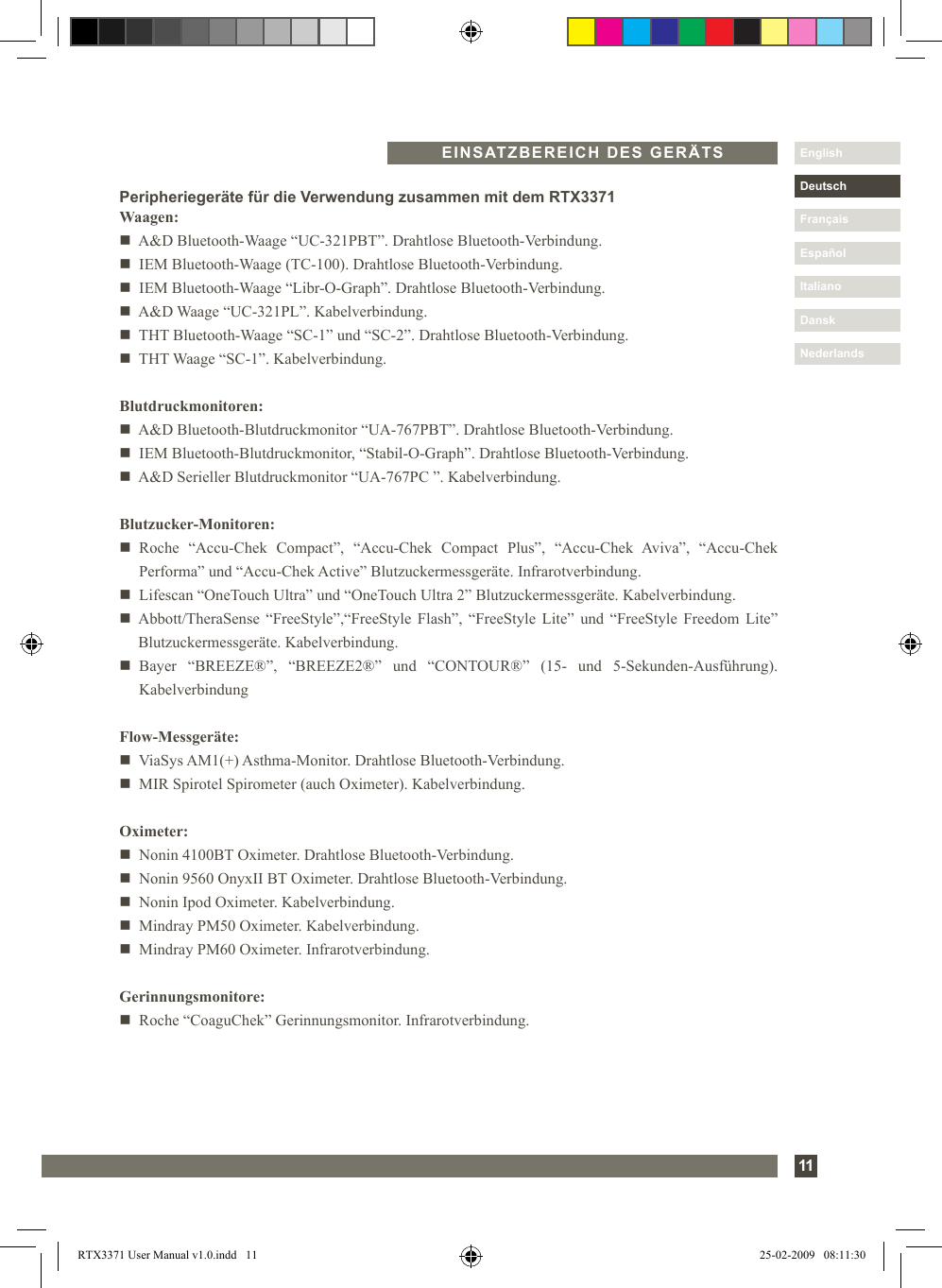 11DanskItalianoEspañolDeutschEnglishFrançaisNederlandsEINSATZBEREICH DES GERÄTSPeripheriegeräte für die Verwendung zusammen mit dem RTX3371Waagen:n   A&amp;D Bluetooth-Waage “UC-321PBT”. Drahtlose Bluetooth-Verbindung.n   IEM Bluetooth-Waage (TC-100). Drahtlose Bluetooth-Verbindung.n   IEM Bluetooth-Waage “Libr-O-Graph”. Drahtlose Bluetooth-Verbindung.n   A&amp;D Waage “UC-321PL”. Kabelverbindung.n   THT Bluetooth-Waage “SC-1” und “SC-2”. Drahtlose Bluetooth-Verbindung.n   THT Waage “SC-1”. Kabelverbindung.Blutdruckmonitoren:n   A&amp;D Bluetooth-Blutdruckmonitor “UA-767PBT”. Drahtlose Bluetooth-Verbindung.n   IEM Bluetooth-Blutdruckmonitor, “Stabil-O-Graph”. Drahtlose Bluetooth-Verbindung.n   A&amp;D Serieller Blutdruckmonitor “UA-767PC ”. Kabelverbindung.Blutzucker-Monitoren:n   Roche  “Accu-Chek  Compact”,  “Accu-Chek  Compact  Plus”,  “Accu-Chek  Aviva”,  “Accu-Chek Performa” und “Accu-Chek Active” Blutzuckermessgeräte. Infrarotverbindung.n   Lifescan “OneTouch Ultra” und “OneTouch Ultra 2” Blutzuckermessgeräte. Kabelverbindung.n   Abbott/TheraSense  “FreeStyle”,“FreeStyle  Flash”, “FreeStyle  Lite” und “FreeStyle  Freedom Lite” Blutzuckermessgeräte. Kabelverbindung.n   Bayer  “BREEZE®”,  “BREEZE2®”  und  “CONTOUR®”  (15-  und  5-Sekunden-Ausführung). KabelverbindungFlow-Messgeräte:n   ViaSys AM1(+) Asthma-Monitor. Drahtlose Bluetooth-Verbindung.n   MIR Spirotel Spirometer (auch Oximeter). Kabelverbindung.Oximeter:n   Nonin 4100BT Oximeter. Drahtlose Bluetooth-Verbindung.n   Nonin 9560 OnyxII BT Oximeter. Drahtlose Bluetooth-Verbindung.n   Nonin Ipod Oximeter. Kabelverbindung.n   Mindray PM50 Oximeter. Kabelverbindung.n   Mindray PM60 Oximeter. Infrarotverbindung.Gerinnungsmonitore:n   Roche “CoaguChek” Gerinnungsmonitor. Infrarotverbindung.RTX3371 User Manual v1.0.indd   11 25-02-2009   08:11:30