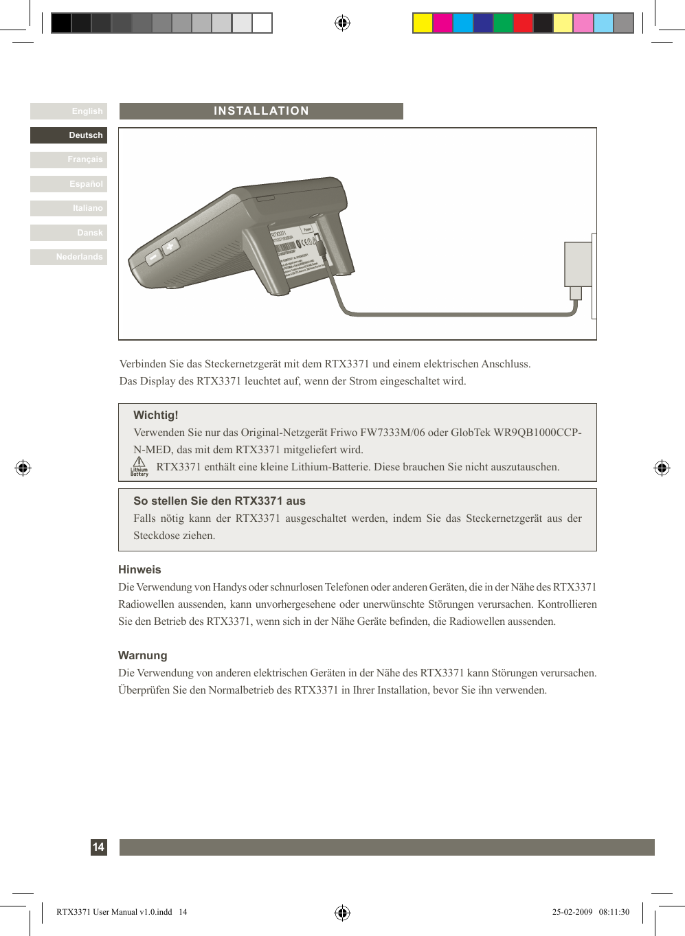 DanskItalianoEspañolFrançaisDeutschEnglishNederlands14INSTALLATIONSo stellen Sie den RTX3371 ausFalls  nötig  kann  der  RTX3371  ausgeschaltet  werden,  indem  Sie  das  Steckernetzgerät  aus  der Steckdose ziehen.Verbinden Sie das Steckernetzgerät mit dem RTX3371 und einem elektrischen Anschluss.  Das Display des RTX3371 leuchtet auf, wenn der Strom eingeschaltet wird.Wichtig!Verwenden Sie nur das Original-Netzgerät Friwo FW7333M/06 oder GlobTek WR9QB1000CCP-N-MED, das mit dem RTX3371 mitgeliefert wird.         RTX3371 enthält eine kleine Lithium-Batterie. Diese brauchen Sie nicht auszutauschen.HinweisDie Verwendung von Handys oder schnurlosen Telefonen oder anderen Geräten, die in der Nähe des RTX3371 Radiowellen aussenden, kann unvorhergesehene oder unerwünschte Störungen verursachen. Kontrollieren Sie den Betrieb des RTX3371, wenn sich in der Nähe Geräte benden, die Radiowellen aussenden.WarnungDie Verwendung von anderen elektrischen Geräten in der Nähe des RTX3371 kann Störungen verursachen. Überprüfen Sie den Normalbetrieb des RTX3371 in Ihrer Installation, bevor Sie ihn verwenden.RTX3371 User Manual v1.0.indd   14 25-02-2009   08:11:30